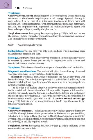 136
Treatment:
Conservative treatment. Hospitalization is recommended when beginning
treatment as the disorder requires protracted therapy. Systemic therapy is
only indicated in the case of an intraocular involvement. Other cases will
respond well to topical treatment with antimycotic agents such as natamycin,
nystatin, and amphotericin B. In general, the topical antimycotic agents will
have to be specially prepared by the pharmacist.
Surgical treatment. Emergency keratoplasty (see p. 152) is indicated when
the disorder fails to respond or responds too slowly to conservative treatment
and findings worsen under treatment.
5.4.7 Acanthamoeba Keratitis
Epidemiology: This is a rare type of keratitis and one which may have been
diagnosed too rarely in the past.
Etiology: Acanthamoeba is a saprophytic protozoon. Infections usually occur
in wearers of contact lenses, particularly in conjunction with trauma and
moist environments such as saunas.
Symptoms: Patients complain of intense pain, photophobia, and lacrimation.
Diagnostic considerations: The patient will often have a history of several
weeks or months of unsuccessful antibiotic treatment.
Inspection will reveal a unilateral reddening of the eye. Usually there will
be no discharge. The infection can present as a subepithelial infiltrate, as an
intrastromal disciform opacification of the cornea, or as a ring-shaped cor-
neal abscess (Fig. 5.10a).
The disorder is difficult to diagnose, and even immunofluorescence stud-
ies in specialized laboratories often fail to provide diagnostic information.
Amebic cysts can be readily demonstrated only by histologic and pathologic
studies of excised corneal tissue (Fig. 5.10b). Recently it has become possible
to demonstrate amebic cysts with the aid of confocal corneal microscopy
(see p. 125). Patients who wear contact lenses should have them sent in for
laboratory examination.
Treatment:
Conservative treatment. Topical agents currently include propamidine (only
available through international pharmacies as Prolene) and pentamidine,
which must be prepared by a pharmacist. Usually broad-spectrum antibiotic
eyedrops are also administered. Cycloplegia (immobilization of the pupil and
ciliary body) is usually required as well.
Surgical treatment. Emergency keratoplasty (see p. 152) is indicated when
conservative treatment fails.
5 Cornea
Lang, Ophthalmology © 2000 Thieme
All rights reserved. Usage subject to terms and conditions of license.
 