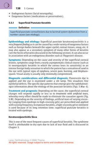 138
❖ Endogenous factors (facial neuropathy).
❖ Exogenous factors (medications or preservatives).
5.5.1 Superficial Punctate Keratitis
Definition
Superficial punctate corneal lesions due to lacrimal system dysfunction from a
number causes (see etiology).
Epidemiology and etiology: Superficial punctate keratoconjunctivitis is a
very frequent finding as it can be caused by a wide variety of exogenous factors
such as foreign bodies beneath the upper eyelid, contact lenses, smog, etc. It
may also appear as a secondary symptom of many other forms of keratitis
(see the forms of keratitis discussed in the following section). It can also occur
in association with an endogenous disorder such as Thygeson’s disease.
Symptoms: Depending on the cause and severity of the superficial corneal
lesions, symptoms range from a nearly asymptomatic clinical course (such as
in neuroparalytic keratitis in which the cornea loses its sensitivity) to an
intense foreign body sensation in which the patient has a sensation of sand in
the eye with typical signs of epiphora, severe pain, burning, and blepharo-
spasm. Visual acuity is usually only minimally compromised.
Diagnostic considerations and differential diagnosis: Fluorescein dye is
applied and the eye is examined under a slit lamp. This visualizes fine
epithelial defects. The specific dye patterns that emerge give the ophthalmol-
ogist information about the etiology of the punctate keratitis (Figs. 5.11a–i).
Treatment and prognosis: Depending on the cause, the superficial corneal
changes will respond rapidly or less so to treatment with artificial tears,
whereby every effort should be made to eliminate the causative agents (Fig.
5.11). Depending on the severity of findings, artificial tears of varying viscos-
ity (ranging from eyedrops to high-viscosity gels) are prescribed and applied
with varying frequency. In exposure keratitis, a high-viscosity gel or ointment
is used because of its long retention time; superficial punctate keratitis is
treated with eyedrops.
Keratoconjunctivitis Sicca
This is one of the most frequent causes of superficial keratitis. The syndrome
itself is attributable to dry eyes due to lack of tear fluid and is discussed in
Chapter 3.
5 Cornea
Lang, Ophthalmology © 2000 Thieme
All rights reserved. Usage subject to terms and conditions of license.
 