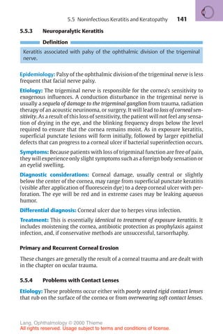 141
5.5.3 Neuroparalytic Keratitis
Definition
Keratitis associated with palsy of the ophthalmic division of the trigeminal
nerve.
Epidemiology: Palsy of the ophthalmic division of the trigeminal nerve is less
frequent that facial nerve palsy.
Etiology: The trigeminal nerve is responsible for the cornea’s sensitivity to
exogenous influences. A conduction disturbance in the trigeminal nerve is
usually a sequela of damage to the trigeminal ganglion from trauma, radiation
therapy of an acoustic neurinoma, or surgery. It will lead to loss of corneal sen-
sitivity. As a result of this loss of sensitivity, the patient will not feel any sensa-
tion of drying in the eye, and the blinking frequency drops below the level
required to ensure that the cornea remains moist. As in exposure keratitis,
superficial punctate lesions will form initially, followed by larger epithelial
defects that can progress to a corneal ulcer if bacterial superinfection occurs.
Symptoms: Because patients with loss of trigeminal function are free of pain,
they will experience only slight symptoms such as a foreign body sensation or
an eyelid swelling.
Diagnostic considerations: Corneal damage, usually central or slightly
below the center of the cornea, may range from superficial punctate keratitis
(visible after application of fluorescein dye) to a deep corneal ulcer with per-
foration. The eye will be red and in extreme cases may be leaking aqueous
humor.
Differential diagnosis: Corneal ulcer due to herpes virus infection.
Treatment: This is essentially identical to treatment of exposure keratitis. It
includes moistening the cornea, antibiotic protection as prophylaxis against
infection, and, if conservative methods are unsuccessful, tarsorrhaphy.
Primary and Recurrent Corneal Erosion
These changes are generally the result of a corneal trauma and are dealt with
in the chapter on ocular trauma.
5.5.4 Problems with Contact Lenses
Etiology: These problems occur either with poorly seated rigid contact lenses
that rub on the surface of the cornea or from overwearing soft contact lenses.
5.5 Noninfectious Keratitis and Keratopathy
Lang, Ophthalmology © 2000 Thieme
All rights reserved. Usage subject to terms and conditions of license.
 