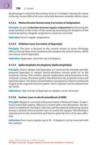 156
disadvantage is refractive fluctuations of up to 1.5 diopters during the course
of the day. In one-fifth of all cases refraction becomes unstable within a year.
5.7.2.3 Photorefractive Keratectomy Correction of Astigmatism
Principle: Surgical reduction of severe regular astigmatism by flattening the
steep meridian in the center of the cornea by increasing the steepness of the
corneal periphery. Irregular astigmatism cannot be corrected.
Indication: Severe regular astigmatism.
5.7.2.4 Holmium Laser Correction of Hyperopia
Principle: The laser is focused on the corneal stroma to create shrinkage
effects. Placing these areas symmetrically steepens the central cornea, which
can correct severe hyperopia.
Indication: Hyperopia correction up to 8 diopters.
5.7.2.5 Epikeratophakic Keratoplasty (Epikeratophakia)
Principle: Severe myopia and hyperopia are corrected by suturing specially
prepared hyperopic or myopic partial-thickness corneal grafts on to the
recipient’s cornea. This involves special trephination and preparation of the
recipient’s cornea. The donor graft is then fitted into the prepared cornea and
sutured in place. The donor corneal button is prepared as a frozen section and
shaped to the required refractive power; these implants can be ordered from
eye banks.
Indications: Any severity of hyperopia or myopia can be corrected.
5.7.2.6 Excimer Laser in situ Keratomileusis (LASIK)
Principle: Myopia is corrected with preservation of Bowman’s layer. A super-
ficial corneal flap (approx. 160 µm) is created with a microkeratome. The ker-
atome is withdrawn, the flap is reflected, and the exposed underlying corneal
stroma is ablated with an excimer laser to correct the myopia. Then the flap is
repositioned on the corneal bed and fixed in place by force of its own adhe-
sion.
Indication: Even severe myopia (up to 10–12 diopters) can be corrected with
this method.
5 Cornea
Lang, Ophthalmology © 2000 Thieme
All rights reserved. Usage subject to terms and conditions of license.
 