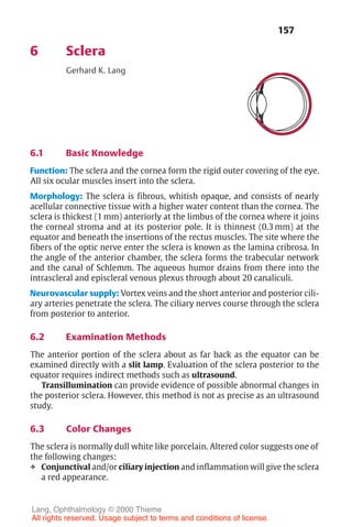 157
6 Sclera
Gerhard K. Lang
6.1 Basic Knowledge
Function: The sclera and the cornea form the rigid outer covering of the eye.
All six ocular muscles insert into the sclera.
Morphology: The sclera is fibrous, whitish opaque, and consists of nearly
acellular connective tissue with a higher water content than the cornea. The
sclera is thickest (1 mm) anteriorly at the limbus of the cornea where it joins
the corneal stroma and at its posterior pole. It is thinnest (0.3 mm) at the
equator and beneath the insertions of the rectus muscles. The site where the
fibers of the optic nerve enter the sclera is known as the lamina cribrosa. In
the angle of the anterior chamber, the sclera forms the trabecular network
and the canal of Schlemm. The aqueous humor drains from there into the
intrascleral and episcleral venous plexus through about 20 canaliculi.
Neurovascular supply: Vortex veins and the short anterior and posterior cili-
ary arteries penetrate the sclera. The ciliary nerves course through the sclera
from posterior to anterior.
6.2 Examination Methods
The anterior portion of the sclera about as far back as the equator can be
examined directly with a slit lamp. Evaluation of the sclera posterior to the
equator requires indirect methods such as ultrasound.
Transillumination can provide evidence of possible abnormal changes in
the posterior sclera. However, this method is not as precise as an ultrasound
study.
6.3 Color Changes
The sclera is normally dull white like porcelain. Altered color suggests one of
the following changes:
❖ Conjunctival and/or ciliary injection and inflammation will give the sclera
a red appearance.
Lang, Ophthalmology © 2000 Thieme
All rights reserved. Usage subject to terms and conditions of license.
 