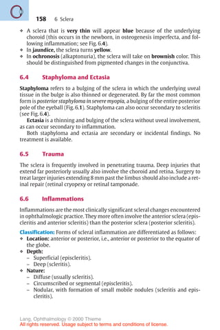 158
❖ A sclera that is very thin will appear blue because of the underlying
choroid (this occurs in the newborn, in osteogenesis imperfecta, and fol-
lowing inflammation; see Fig. 6.4).
❖ In jaundice, the sclera turns yellow.
❖ In ochronosis (alkaptonuria), the sclera will take on brownish color. This
should be distinguished from pigmented changes in the conjunctiva.
6.4 Staphyloma and Ectasia
Staphyloma refers to a bulging of the sclera in which the underlying uveal
tissue in the bulge is also thinned or degenerated. By far the most common
form is posterior staphyloma in severe myopia, a bulging of the entire posterior
pole of the eyeball (Fig. 6.1). Staphyloma can also occur secondary to scleritis
(see Fig. 6.4).
Ectasia is a thinning and bulging of the sclera without uveal involvement,
as can occur secondary to inflammation.
Both staphyloma and ectasia are secondary or incidental findings. No
treatment is available.
6.5 Trauma
The sclera is frequently involved in penetrating trauma. Deep injuries that
extend far posteriorly usually also involve the choroid and retina. Surgery to
treat larger injuries extending 8 mm past the limbus should also include a ret-
inal repair (retinal cryopexy or retinal tamponade.
6.6 Inflammations
Inflammations are the most clinically significant scleral changes encountered
in ophthalmologic practice. They more often involve the anterior sclera (epis-
cleritis and anterior scleritis) than the posterior sclera (posterior scleritis).
Classification: Forms of scleral inflammation are differentiated as follows:
❖ Location: anterior or posterior, i.e., anterior or posterior to the equator of
the globe.
❖ Depth:
– Superficial (episcleritis).
– Deep (scleritis).
❖ Nature:
– Diffuse (usually scleritis).
– Circumscribed or segmental (episcleritis).
– Nodular, with formation of small mobile nodules (scleritis and epis-
cleritis).
6 Sclera
Lang, Ophthalmology © 2000 Thieme
All rights reserved. Usage subject to terms and conditions of license.
 