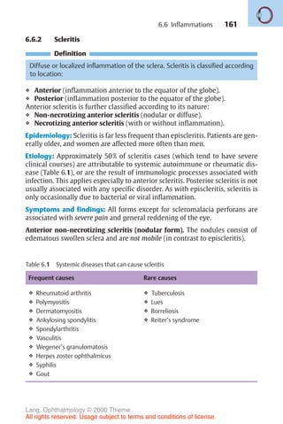 161
Table 6.1 Systemic diseases that can cause scleritis
Frequent causes Rare causes
❖ Rheumatoid arthritis
❖ Polymyositis
❖ Dermatomyositis
❖ Ankylosing spondylitis
❖ Spondylarthritis
❖ Vasculitis
❖ Wegener’s granulomatosis
❖ Herpes zoster ophthalmicus
❖ Syphilis
❖ Gout
❖ Tuberculosis
❖ Lues
❖ Borreliosis
❖ Reiter’s syndrome
6.6.2 Scleritis
Definition
Diffuse or localized inflammation of the sclera. Scleritis is classified according
to location:
❖ Anterior (inflammation anterior to the equator of the globe).
❖ Posterior (inflammation posterior to the equator of the globe).
Anterior scleritis is further classified according to its nature:
❖ Non-necrotizing anterior scleritis (nodular or diffuse).
❖ Necrotizing anterior scleritis (with or without inflammation).
Epidemiology: Scleritis is far less frequent than episcleritis. Patients are gen-
erally older, and women are affected more often than men.
Etiology: Approximately 50% of scleritis cases (which tend to have severe
clinical courses) are attributable to systemic autoimmune or rheumatic dis-
ease (Table 6.1), or are the result of immunologic processes associated with
infection. This applies especially to anterior scleritis. Posterior scleritis is not
usually associated with any specific disorder. As with episcleritis, scleritis is
only occasionally due to bacterial or viral inflammation.
Symptoms and findings: All forms except for scleromalacia perforans are
associated with severe pain and general reddening of the eye.
Anterior non-necrotizing scleritis (nodular form). The nodules consist of
edematous swollen sclera and are not mobile (in contrast to episcleritis).
6.6 Inflammations
Lang, Ophthalmology © 2000 Thieme
All rights reserved. Usage subject to terms and conditions of license.
 