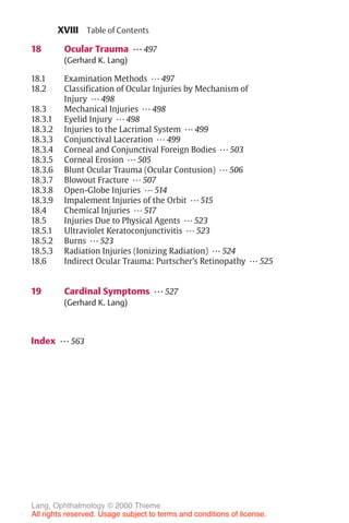 XVIII
18 Ocular Trauma ... 497
(Gerhard K. Lang)
18.1 Examination Methods ... 497
18.2 Classification of Ocular Injuries by Mechanism of
Injury ... 498
18.3 Mechanical Injuries ... 498
18.3.1 Eyelid Injury ... 498
18.3.2 Injuries to the Lacrimal System ... 499
18.3.3 Conjunctival Laceration ... 499
18.3.4 Corneal and Conjunctival Foreign Bodies ... 503
18.3.5 Corneal Erosion ... 505
18.3.6 Blunt Ocular Trauma (Ocular Contusion) ... 506
18.3.7 Blowout Fracture ... 507
18.3.8 Open-Globe Injuries ... 514
18.3.9 Impalement Injuries of the Orbit ... 515
18.4 Chemical Injuries ... 517
18.5 Injuries Due to Physical Agents ... 523
18.5.1 Ultraviolet Keratoconjunctivitis ... 523
18.5.2 Burns ... 523
18.5.3 Radiation Injuries (Ionizing Radiation) ... 524
18.6 Indirect Ocular Trauma: Purtscher’s Retinopathy ... 525
19 Cardinal Symptoms ... 527
(Gerhard K. Lang)
Index ... 563
Table of Contents
Lang, Ophthalmology © 2000 Thieme
All rights reserved. Usage subject to terms and conditions of license.
 