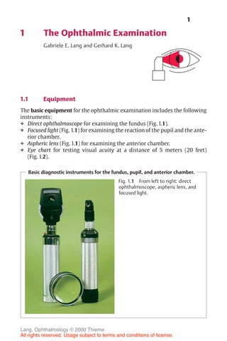 1
1 The Ophthalmic Examination
Gabriele E. Lang and Gerhard K. Lang
1.1 Equipment
The basic equipment for the ophthalmic examination includes the following
instruments:
❖ Direct ophthalmoscope for examining the fundus (Fig. 1.1).
❖ Focused light (Fig. 1.1) for examining the reaction of the pupil and the ante-
rior chamber.
❖ Aspheric lens (Fig. 1.1) for examining the anterior chamber.
❖ Eye chart for testing visual acuity at a distance of 5 meters (20 feet)
(Fig. 1.2).
Basic diagnostic instruments for the fundus, pupil, and anterior chamber.
Fig. 1.1 From left to right: direct
ophthalmoscope, aspheric lens, and
focused light.
Lang, Ophthalmology © 2000 Thieme
All rights reserved. Usage subject to terms and conditions of license.
 