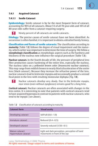 173
7.4.1 Acquired Cataract
7.4.1.1 Senile Cataract
Epidemiology: Senile cataract is by far the most frequent form of cataract,
accounting for 90% of all cataracts. About 5% of all 70-year-olds and 10% of all
80-year-olds suffer from a cataract requiring surgery.
Ninety percent of all cataracts are senile cataracts.
Etiology: The precise causes of senile cataract have not been identified. As
occurrence is often familial, it is important to obtain a detailed family history.
Classification and forms of senile cataracts: The classification according to
maturity (Table 7.2) follows the degree of visual impairment and the matur-
ity, which earlier was important to determine the time of surgery. We follow a
morphologic classification as morphologic aspects such as the hardness and
thickness of the nucleus now influence the surgical procedure (Table 7.3):
Nuclear cataract. In the fourth decade of life, the pressure of peripheral lens
fiber production causes hardening of the entire lens, especially the nucleus.
The nucleus takes on a yellowish brown color (brunescent nuclear cataract).
This may range from reddish brown to nearly black discoloration of the entire
lens (black cataract). Because they increase the refractive power of the lens,
nuclear cataracts lead to lenticular myopia and occasionally produce a second
focal point in the lens with resulting monocular diplopia (Fig. 7.8).
Nuclear cataracts develop very slowly. Due to the lenticular myopia,
near vision (even without eyeglasses) remains good for a long time.
Cortical cataract. Nuclear cataracts are often associated with changes in the
lens cortex. It is interesting to note that patients with cortical cataracts tend
to have acquired hyperopia in contrast to patients with nuclear cataracts, who
tend to be myopic (see above).
Table 7.2 Classification of cataracts according to maturity
Cataract form Visual acuity
Developing cataract Still full (0.8–1.0)
Immature cataract Reduced (0.4–0.5)
Developed cataract Severely reduced (1/50–0.1)
Mature cataract
Hypermature cataract
Light and dark perception, perception of hand
movements in front of the eye
7.4 Cataract
Lang, Ophthalmology © 2000 Thieme
All rights reserved. Usage subject to terms and conditions of license.
 