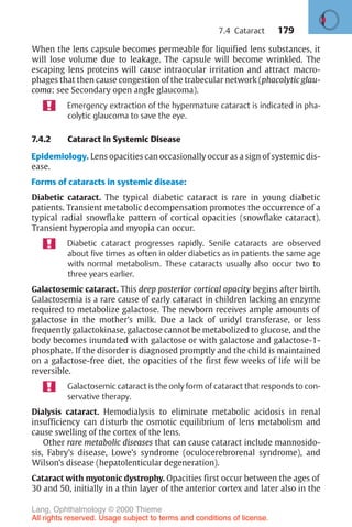 179
When the lens capsule becomes permeable for liquified lens substances, it
will lose volume due to leakage. The capsule will become wrinkled. The
escaping lens proteins will cause intraocular irritation and attract macro-
phages that then cause congestion of the trabecular network (phacolytic glau-
coma: see Secondary open angle glaucoma).
Emergency extraction of the hypermature cataract is indicated in pha-
colytic glaucoma to save the eye.
7.4.2 Cataract in Systemic Disease
Epidemiology. Lens opacities can occasionally occur as a sign of systemic dis-
ease.
Forms of cataracts in systemic disease:
Diabetic cataract. The typical diabetic cataract is rare in young diabetic
patients. Transient metabolic decompensation promotes the occurrence of a
typical radial snowflake pattern of cortical opacities (snowflake cataract).
Transient hyperopia and myopia can occur.
Diabetic cataract progresses rapidly. Senile cataracts are observed
about five times as often in older diabetics as in patients the same age
with normal metabolism. These cataracts usually also occur two to
three years earlier.
Galactosemic cataract. This deep posterior cortical opacity begins after birth.
Galactosemia is a rare cause of early cataract in children lacking an enzyme
required to metabolize galactose. The newborn receives ample amounts of
galactose in the mother’s milk. Due a lack of uridyl transferase, or less
frequently galactokinase, galactose cannot be metabolized to glucose, and the
body becomes inundated with galactose or with galactose and galactose-1-
phosphate. If the disorder is diagnosed promptly and the child is maintained
on a galactose-free diet, the opacities of the first few weeks of life will be
reversible.
Galactosemic cataract is the only form of cataract that responds to con-
servative therapy.
Dialysis cataract. Hemodialysis to eliminate metabolic acidosis in renal
insufficiency can disturb the osmotic equilibrium of lens metabolism and
cause swelling of the cortex of the lens.
Other rare metabolic diseases that can cause cataract include mannosido-
sis, Fabry’s disease, Lowe’s syndrome (oculocerebrorenal syndrome), and
Wilson’s disease (hepatolenticular degeneration).
Cataract with myotonic dystrophy. Opacities first occur between the ages of
30 and 50, initially in a thin layer of the anterior cortex and later also in the
7.4 Cataract
Lang, Ophthalmology © 2000 Thieme
All rights reserved. Usage subject to terms and conditions of license.
 