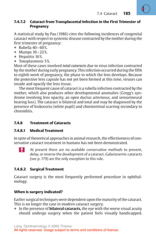 185
7.4.7.2 Cataract from Transplacental Infection in the First Trimester of
Pregnancy
A statistical study by Pau (1986) cites the following incidences of congenital
cataract with respect to systemic disease contracted by the mother during the
first trimester of pregnancy:
❖ Rubella 40–60%.
❖ Mumps 10–22%.
❖ Hepatitis 16%.
❖ Toxoplasmosis 5%.
Most of these cases involved total cataracts due to virus infection contracted
by the mother during early pregnancy. This infection occurred during the fifth
to eighth week of pregnancy, the phase in which the lens develops. Because
the protective lens capsule has not yet been formed at this time, viruses can
invade and opacify the lens tissue.
The most frequent cause of cataract is a rubella infection contracted by the
mother, which also produces other developmental anomalies (Gregg’s syn-
drome involving lens opacity, an open ductus arteriosus, and sensorineural
hearing loss). The cataract is bilateral and total and may be diagnosed by the
presence of leukocoria (white pupil) and chorioretinal scarring secondary to
choroiditis.
7.4.8 Treatment of Cataracts
7.4.8.1 Medical Treatment
In spite of theoretical approaches in animal research, the effectiveness of con-
servative cataract treatment in humans has not been demonstrated.
At present there are no available conservative methods to prevent,
delay, or reverse the development of a cataract. Galactosemic cataracts
(see p. 179) are the only exception to this rule.
7.4.8.2 Surgical Treatment
Cataract surgery is the most frequently performed procedure in ophthal-
mology.
When is surgery indicated?
Earlier surgical techniques were dependent upon the maturity of the cataract.
This is no longer the case in modern cataract surgery.
❖ In the presence of bilateral cataracts, the eye with the worse visual acuity
should undergo surgery when the patient feels visually handicapped.
7.4 Cataract
Lang, Ophthalmology © 2000 Thieme
All rights reserved. Usage subject to terms and conditions of license.
 