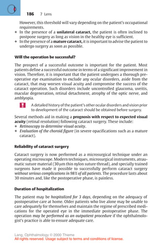 186
However, this threshold will vary depending on the patient’s occupational
requirements.
❖ In the presence of a unilateral cataract, the patient is often inclined to
postpone surgery as long as vision in the healthy eye is sufficient.
❖ In the presence of a mature cataract, it is important to advise the patient to
undergo surgery as soon as possible.
Will the operation be successful?
The prospect of a successful outcome is important for the patient. Most
patients define a successful outcome in terms of a significant improvement in
vision. Therefore, it is important that the patient undergoes a thorough pre-
operative eye examination to exclude any ocular disorders, aside from the
cataract, that may worsen visual acuity and compromise the success of the
cataract operation. Such disorders include uncontrolled glaucoma, uveitis,
macular degeneration, retinal detachment, atrophy of the optic nerve, and
amblyopia.
A detailed history of the patient’s other ocular disorders and vision prior
to development of the cataract should be obtained before surgery.
Several methods aid in making a prognosis with respect to expected visual
acuity (retinal resolution) following cataract surgery. These include:
❖ Retinoscopy to determine visual acuity.
❖ Evaluation of the choroid figure (in severe opacifications such as a mature
cataract).
Reliability of cataract surgery
Cataract surgery is now performed as a microsurgical technique under an
operating microscope. Modern techniques, microsurgical instruments, atrau-
matic suture material (30 µm thin nylon suture thread), and specially trained
surgeons have made it possible to successfully perform cataract surgery
without serious complications in 98% of all patients. The procedure lasts about
30 minutes and, like the postoperative phase, is painless.
Duration of hospitalization
The patient may be hospitalized for 3 days, depending on the adequacy of
postoperative care at home. Older patients who live alone may be unable to
care adequately for themselves and maintain the regime of prescribed medi-
cations for the operated eye in the immediate postoperative phase. The
operation may be performed as an outpatient procedure if the ophthalmolo-
gist’s practice is able to ensure adequate care.
7 Lens
Lang, Ophthalmology © 2000 Thieme
All rights reserved. Usage subject to terms and conditions of license.
 