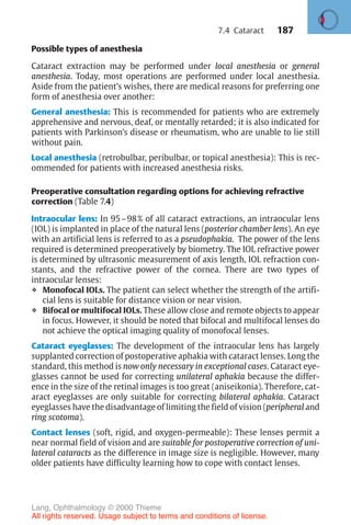 187
Possible types of anesthesia
Cataract extraction may be performed under local anesthesia or general
anesthesia. Today, most operations are performed under local anesthesia.
Aside from the patient’s wishes, there are medical reasons for preferring one
form of anesthesia over another:
General anesthesia: This is recommended for patients who are extremely
apprehensive and nervous, deaf, or mentally retarded; it is also indicated for
patients with Parkinson’s disease or rheumatism, who are unable to lie still
without pain.
Local anesthesia (retrobulbar, peribulbar, or topical anesthesia): This is rec-
ommended for patients with increased anesthesia risks.
Preoperative consultation regarding options for achieving refractive
correction (Table 7.4)
Intraocular lens: In 95–98% of all cataract extractions, an intraocular lens
(IOL) is implanted in place of the natural lens (posterior chamber lens). An eye
with an artificial lens is referred to as a pseudophakia. The power of the lens
required is determined preoperatively by biometry. The IOL refractive power
is determined by ultrasonic measurement of axis length, IOL refraction con-
stants, and the refractive power of the cornea. There are two types of
intraocular lenses:
❖ Monofocal IOLs. The patient can select whether the strength of the artifi-
cial lens is suitable for distance vision or near vision.
❖ Bifocal or multifocal IOLs. These allow close and remote objects to appear
in focus. However, it should be noted that bifocal and multifocal lenses do
not achieve the optical imaging quality of monofocal lenses.
Cataract eyeglasses: The development of the intraocular lens has largely
supplanted correction of postoperative aphakia with cataract lenses. Long the
standard, this method is now only necessary in exceptional cases. Cataract eye-
glasses cannot be used for correcting unilateral aphakia because the differ-
ence in the size of the retinal images is too great (aniseikonia). Therefore, cat-
aract eyeglasses are only suitable for correcting bilateral aphakia. Cataract
eyeglasses have the disadvantage of limiting the field of vision (peripheral and
ring scotoma).
Contact lenses (soft, rigid, and oxygen-permeable): These lenses permit a
near normal field of vision and are suitable for postoperative correction of uni-
lateral cataracts as the difference in image size is negligible. However, many
older patients have difficulty learning how to cope with contact lenses.
7.4 Cataract
Lang, Ophthalmology © 2000 Thieme
All rights reserved. Usage subject to terms and conditions of license.
 