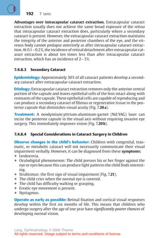 192
Advantages over intracapsular cataract extraction. Extracapsular cataract
extraction usually does not achieve the same broad exposure of the retina
that intracapsular cataract extraction does, particularly where a secondary
cataract is present. However, the extracapsular cataract extraction maintains
the integrity of the anterior and posterior chambers of the eye, and the vit-
reous body cannot prolapse anteriorly as after intracapsular cataract extrac-
tion. At 0.1–0.2%, the incidence of retinal detachment after extracapsular cat-
aract extraction is about ten times less than after intracapsular cataract
extraction, which has an incidence of 2–3%.
7.4.8.3 Secondary Cataract
Epidemiology: Approximately 30% of all cataract patients develop a second-
ary cataract after extracapsular cataract extraction.
Etiology: Extracapsular cataract extraction removes only the anterior central
portion of the capsule and leaves epithelial cells of the lens intact along with
remnants of the capsule. These epithelial cells are capable of reproducing and
can produce a secondary cataract of fibrous or regenerative tissue in the pos-
terior capsule that diminishes visual acuity (Fig. 7.20a).
Treatment: A neodymium:yttrium-aluminum-garnet (Nd:YAG) laser can
incise the posterior capsule in the visual axis without requiring invasive eye
surgery. This immediately improves vision (Fig. 7.20b).
7.4.8.4 Special Considerations in Cataract Surgery in Children
Observe changes in the child’s behavior: Children with congenital, trau-
matic, or metabolic cataract will not necessarily communicate their visual
impairment verbally. However, it can be diagnosed from these symptoms:
❖ Leukocoria.
❖ Oculodigital phenomenon: The child presses his or her finger against the
eye or eyes because this can produce light patterns the child finds interest-
ing.
❖ Strabismus: the first sign of visual impairment (Fig. 7.21).
❖ The child cries when the normal eye is covered.
❖ The child has difficulty walking or grasping.
❖ Erratic eye movement is present.
❖ Nystagmus.
Operate as early as possible: Retinal fixation and cortical visual responses
develop within the first six months of life. This means that children who
undergo surgery after the age of one year have significantly poorer chances of
developing normal vision.
7 Lens
Lang, Ophthalmology © 2000 Thieme
All rights reserved. Usage subject to terms and conditions of license.
 