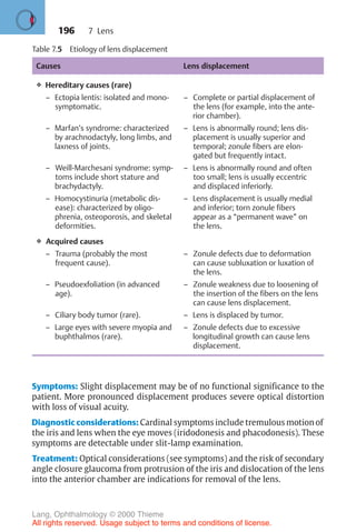 196
Table 7.5 Etiology of lens displacement
Causes Lens displacement
❖ Hereditary causes (rare)
– Ectopia lentis: isolated and mono-
symptomatic.
– Complete or partial displacement of
the lens (for example, into the ante-
rior chamber).
– Marfan’s syndrome: characterized
by arachnodactyly, long limbs, and
laxness of joints.
– Lens is abnormally round; lens dis-
placement is usually superior and
temporal; zonule fibers are elon-
gated but frequently intact.
– Weill-Marchesani syndrome: symp-
toms include short stature and
brachydactyly.
– Lens is abnormally round and often
too small; lens is usually eccentric
and displaced inferiorly.
– Homocystinuria (metabolic dis-
ease): characterized by oligo-
phrenia, osteoporosis, and skeletal
deformities.
– Lens displacement is usually medial
and inferior; torn zonule fibers
appear as a “permanent wave” on
the lens.
❖ Acquired causes
– Trauma (probably the most
frequent cause).
– Zonule defects due to deformation
can cause subluxation or luxation of
the lens.
– Pseudoexfoliation (in advanced
age).
– Zonule weakness due to loosening of
the insertion of the fibers on the lens
can cause lens displacement.
– Ciliary body tumor (rare). – Lens is displaced by tumor.
– Large eyes with severe myopia and
buphthalmos (rare).
– Zonule defects due to excessive
longitudinal growth can cause lens
displacement.
Symptoms: Slight displacement may be of no functional significance to the
patient. More pronounced displacement produces severe optical distortion
with loss of visual acuity.
Diagnostic considerations: Cardinal symptoms include tremulous motion of
the iris and lens when the eye moves (iridodonesis and phacodonesis). These
symptoms are detectable under slit-lamp examination.
Treatment: Optical considerations (see symptoms) and the risk of secondary
angle closure glaucoma from protrusion of the iris and dislocation of the lens
into the anterior chamber are indications for removal of the lens.
7 Lens
Lang, Ophthalmology © 2000 Thieme
All rights reserved. Usage subject to terms and conditions of license.
 