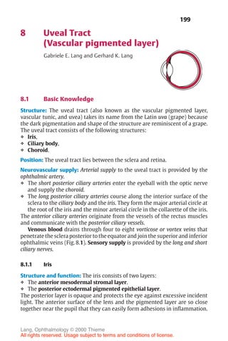 199
8 Uveal Tract
(Vascular pigmented layer)
Gabriele E. Lang and Gerhard K. Lang
8.1 Basic Knowledge
Structure: The uveal tract (also known as the vascular pigmented layer,
vascular tunic, and uvea) takes its name from the Latin uva (grape) because
the dark pigmentation and shape of the structure are reminiscent of a grape.
The uveal tract consists of the following structures:
❖ Iris,
❖ Ciliary body,
❖ Choroid.
Position: The uveal tract lies between the sclera and retina.
Neurovascular supply: Arterial supply to the uveal tract is provided by the
ophthalmic artery.
❖ The short posterior ciliary arteries enter the eyeball with the optic nerve
and supply the choroid.
❖ The long posterior ciliary arteries course along the interior surface of the
sclera to the ciliary body and the iris. They form the major arterial circle at
the root of the iris and the minor arterial circle in the collarette of the iris.
The anterior ciliary arteries originate from the vessels of the rectus muscles
and communicate with the posterior ciliary vessels.
Venous blood drains through four to eight vorticose or vortex veins that
penetrate the sclera posterior to the equator and join the superior and inferior
ophthalmic veins (Fig. 8.1). Sensory supply is provided by the long and short
ciliary nerves.
8.1.1 Iris
Structure and function: The iris consists of two layers:
❖ The anterior mesodermal stromal layer.
❖ The posterior ectodermal pigmented epithelial layer.
The posterior layer is opaque and protects the eye against excessive incident
light. The anterior surface of the lens and the pigmented layer are so close
together near the pupil that they can easily form adhesions in inflammation.
Lang, Ophthalmology © 2000 Thieme
All rights reserved. Usage subject to terms and conditions of license.
 
