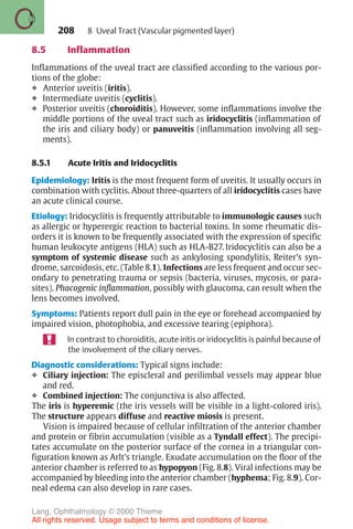 208
8.5 Inflammation
Inflammations of the uveal tract are classified according to the various por-
tions of the globe:
❖ Anterior uveitis (iritis).
❖ Intermediate uveitis (cyclitis).
❖ Posterior uveitis (choroiditis). However, some inflammations involve the
middle portions of the uveal tract such as iridocyclitis (inflammation of
the iris and ciliary body) or panuveitis (inflammation involving all seg-
ments).
8.5.1 Acute Iritis and Iridocyclitis
Epidemiology: Iritis is the most frequent form of uveitis. It usually occurs in
combination with cyclitis. About three-quarters of all iridocyclitis cases have
an acute clinical course.
Etiology: Iridocyclitis is frequently attributable to immunologic causes such
as allergic or hyperergic reaction to bacterial toxins. In some rheumatic dis-
orders it is known to be frequently associated with the expression of specific
human leukocyte antigens (HLA) such as HLA-B27. Iridocyclitis can also be a
symptom of systemic disease such as ankylosing spondylitis, Reiter’s syn-
drome, sarcoidosis, etc. (Table 8.1). Infections are less frequent and occur sec-
ondary to penetrating trauma or sepsis (bacteria, viruses, mycosis, or para-
sites). Phacogenic inflammation, possibly with glaucoma, can result when the
lens becomes involved.
Symptoms: Patients report dull pain in the eye or forehead accompanied by
impaired vision, photophobia, and excessive tearing (epiphora).
In contrast to choroiditis, acute iritis or iridocyclitis is painful because of
the involvement of the ciliary nerves.
Diagnostic considerations: Typical signs include:
❖ Ciliary injection: The episcleral and perilimbal vessels may appear blue
and red.
❖ Combined injection: The conjunctiva is also affected.
The iris is hyperemic (the iris vessels will be visible in a light-colored iris).
The structure appears diffuse and reactive miosis is present.
Vision is impaired because of cellular infiltration of the anterior chamber
and protein or fibrin accumulation (visible as a Tyndall effect). The precipi-
tates accumulate on the posterior surface of the cornea in a triangular con-
figuration known as Arlt’s triangle. Exudate accumulation on the floor of the
anterior chamber is referred to as hypopyon (Fig. 8.8). Viral infections may be
accompanied by bleeding into the anterior chamber (hyphema; Fig. 8.9). Cor-
neal edema can also develop in rare cases.
8 Uveal Tract (Vascular pigmented layer)
Lang, Ophthalmology © 2000 Thieme
All rights reserved. Usage subject to terms and conditions of license.
 
