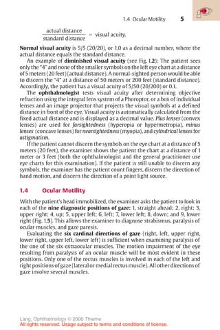 5
actual distance
standard distance
! visual acuity.
Normal visual acuity is 5/5 (20/20), or 1.0 as a decimal number, where the
actual distance equals the standard distance.
An example of diminished visual acuity (see Fig. 1.2): The patient sees
only the “4” and none of the smaller symbols on the left eye chart at a distance
of 5 meters (20 feet) (actual distance). A normal-sighted person would be able
to discern the “4” at a distance of 50 meters or 200 feet (standard distance).
Accordingly, the patient has a visual acuity of 5/50 (20/200) or 0.1.
The ophthalmologist tests visual acuity after determining objective
refraction using the integral lens system of a Phoroptor, or a box of individual
lenses and an image projector that projects the visual symbols at a defined
distance in front of the eye. Visual acuity is automatically calculated from the
fixed actual distance and is displayed as a decimal value. Plus lenses (convex
lenses) are used for farsightedness (hyperopia or hypermetropia), minus
lenses (concave lenses) for nearsightedness (myopia), and cylindrical lenses for
astigmatism.
If the patient cannot discern the symbols on the eye chart at a distance of 5
meters (20 feet), the examiner shows the patient the chart at a distance of 1
meter or 3 feet (both the ophthalmologist and the general practitioner use
eye charts for this examination). If the patient is still unable to discern any
symbols, the examiner has the patient count fingers, discern the direction of
hand motion, and discern the direction of a point light source.
1.4 Ocular Motility
With the patient’s head immobilized, the examiner asks the patient to look in
each of the nine diagnostic positions of gaze: 1, straight ahead; 2, right; 3,
upper right; 4, up; 5, upper left; 6, left; 7, lower left; 8, down; and 9, lower
right (Fig. 1.5). This allows the examiner to diagnose strabismus, paralysis of
ocular muscles, and gaze paresis.
Evaluating the six cardinal directions of gaze (right, left, upper right,
lower right, upper left, lower left) is sufficient when examining paralysis of
the one of the six extraocular muscles. The motion impairment of the eye
resulting from paralysis of an ocular muscle will be most evident in these
positions. Only one of the rectus muscles is involved in each of the left and
right positions of gaze (lateral or medial rectus muscle). All other directions of
gaze involve several muscles.
1.4 Ocular Motility
Lang, Ophthalmology © 2000 Thieme
All rights reserved. Usage subject to terms and conditions of license.
 