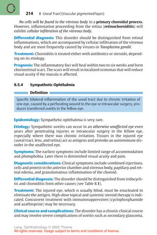 214
No cells will be found in the vitreous body in a primary choroidal process.
However, inflammation proceeding from the retina (retinochoroiditis) will
exhibit cellular infiltration of the vitreous body.
Differential diagnosis: This disorder should be distinguished from retinal
inflammations, which are accompanied by cellular infiltration of the vitreous
body and are most frequently caused by viruses or Toxoplasma gondii.
Treatment: Choroiditis is treated either with antibiotics or steroids, depend-
ing on its etiology.
Prognosis: The inflammatory foci will heal within two to six weeks and form
chorioretinal scars. The scars will result in localized scotomas that will reduce
visual acuity if the macula is affected.
8.5.4 Sympathetic Ophthalmia
Definition
Specific bilateral inflammation of the uveal tract due to chronic irritation of
one eye, caused by a perforating wound to the eye or intraocular surgery, pro-
duces transferred uveitis in the fellow eye.
Epidemiology: Sympathetic ophthalmia is very rare.
Etiology: Sympathetic uveitis can occur in an otherwise unaffected eye even
years after penetrating injuries or intraocular surgery in the fellow eye,
especially where there was chronic irritation. Tissues in the injured eye
(uveal tract, lens, and retina) act as antigens and provoke an autoimmune dis-
order in the unaffected eye.
Symptoms: The earliest symptoms include limited range of accommodation
and photophobia. Later there is diminished visual acuity and pain.
Diagnostic considerations: Clinical symptoms include combined injections,
cells and protein in the anterior chamber and vitreous body, papillary and ret-
inal edema, and granulomatous inflammation of the choroid.
Differential diagnosis: The disorder should be distinguished from iridocycli-
tis and choroiditis from other causes (see Table 8.1).
Treatment: The injured eye, which is usually blind, must be enucleated to
eliminate the antigen. High-dose topical and systemic steroid therapy is indi-
cated. Concurrent treatment with immunosuppressives (cyclophosphamide
and azathioprine) may be necessary.
Clinical course and complications: The disorder has a chronic clinical course
and may involve severe complications of uveitis such as secondary glaucoma,
8 Uveal Tract (Vascular pigmented layer)
Lang, Ophthalmology © 2000 Thieme
All rights reserved. Usage subject to terms and conditions of license.
 