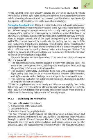 223
vents incident light from directly striking the eye being examined, which
would elicit a direct light reflex. The examiner then illuminates the other eye
while observing the reaction of the covered, non-illuminated eye. Normally
both pupils will constrict, even in the non-illuminated eye.
Swinging flashlight test: This test is used to diagnose a discrete unilateral or
unilaterally more pronounced sensory deficit in the eye (optic nerve and/or ret-
ina). Often damage to the optic nerve or retina is only partial, such as in partial
atrophy of the optic nerve, maculopathy, or peripheral retinal detachment. In
these cases, the remaining healthy portions of the afferent pathway are suffi-
cient to trigger constriction of the pupil during testing of the direct light
reflex. This constriction will be less than in the healthy eye but may be diffi-
cult to diagnose from discrete pupillary reflex findings alone. Therefore, the
reflexive behavior of both eyes should be evaluated in a direct comparison to
detect differences in the rapidity of constriction and subsequent dilation. This
is done by moving a light source alternately from one eye to the other in what
is known as a swinging flashlight test.
Reproducible results can only obtained if the examiner strictly adheres to
this test protocol:
❖ The patient focuses on a remote object in a room with subdued light. This
neutralizes convergence miosis, and the pupils are slightly dilated, making
the pupillary reflex more easily discernible.
❖ The examiner alternately illuminates both eyes with a relatively bright
light, taking care to maintain a constant distance, duration of illumination,
and light intensity so that both eyes must adapt to the same conditions.
❖ The examiner evaluates the initial constriction upon illumination and the
subsequent dilation of the pupil.
Where the pupil constricts more slowly and dilates more rapidly than in the
fellow eye, one refers to a relative afferent pupillary defect. The defect is “rela-
tive” because the difference in pupillary reflex only occurs when there is a
difference in the sensory defect to the left and right eyes.
9.2.2 Evaluating the Near Reflex
The near reflex triad consists of:
1. Convergence of the visual axes.
2. Accommodation.
3. Constriction of the pupils (miosis).
The near reflex is tested by having the patient focus on a distant object and
then on an object in the near field. Usually this is the patient’s finger, which is
brought to within 10 cm of the eyes. The near reflex is intact if both eyes con-
tinuously converge with accommodation and miosis appropriate for the
patient’s age as the object is moved to within 10 cm of the eyes. The examiner
9.2 Examination Methods
Lang, Ophthalmology © 2000 Thieme
All rights reserved. Usage subject to terms and conditions of license.
 