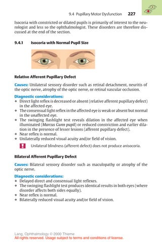 227
Isocoria with constricted or dilated pupils is primarily of interest to the neu-
rologist and less so the ophthalmologist. These disorders are therefore dis-
cussed at the end of the section.
9.4.1 Isocoria with Normal Pupil Size
Relative Afferent Pupillary Defect
Causes: Unilateral sensory disorder such as retinal detachment, neuritis of
the optic nerve, atrophy of the optic nerve, or retinal vascular occlusion.
Diagnostic considerations:
❖ Direct light reflex is decreased or absent (relative afferent pupillary defect)
in the affected eye.
❖ The consensual light reflex in the affected eye is weak or absent but normal
in the unaffected eye.
❖ The swinging flashlight test reveals dilation in the affected eye when
illuminated (Marcus Gunn pupil) or reduced constriction and earlier dila-
tion in the presence of lesser lesions (afferent pupillary defect).
❖ Near reflex is normal.
❖ Unilaterally reduced visual acuity and/or field of vision.
Unilateral blindness (afferent defect) does not produce anisocoria.
Bilateral Afferent Pupillary Defect
Causes: Bilateral sensory disorder such as maculopathy or atrophy of the
optic nerve.
Diagnostic considerations:
❖ Delayed direct and consensual light reflexes.
❖ The swinging flashlight test produces identical results in both eyes (where
disorder affects both sides equally).
❖ Near reflex is normal.
❖ Bilaterally reduced visual acuity and/or field of vision.
9.4 Pupillary Motor Dysfunction
Lang, Ophthalmology © 2000 Thieme
All rights reserved. Usage subject to terms and conditions of license.
 