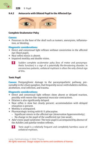 228
9.4.2 Anisocoria with Dilated Pupil in the Affected Eye
Complete Oculomotor Palsy
Causes:
❖ Processes in the base of the skull such as tumors, aneurysms, inflamma-
tion, or bleeding.
Diagnostic considerations:
❖ Direct and consensual light reflexes without constriction in the affected
eye (fixed pupil).
❖ Near reflex miosis is absent.
❖ Impaired motility and double vision.
Sudden complete oculomotor palsy (loss of motor and parasympa-
thetic function) is a sign of a potentially life-threatening disorder. In
unconscious patients, unilateral mydriasis is often the only clinical sign
of this.
Tonic Pupil
Causes: Postganglionic damage to the parasympathetic pathway, pre-
sumably in the ciliary ganglion, that frequently occurs with diabetes mellitus,
alcoholism, viral infection, and trauma.
Diagnostic considerations:
❖ Direct and consensual light reflexes show absent or delayed reaction,
possibly with worm-like segmental muscular contractions.
❖ Dilation is also significantly delayed.
❖ Near reflex is slow but clearly present; accommodation with delayed
relaxation is present.
❖ Motility is unimpaired.
❖ Pharmacologic testing with 0.1% pilocarpine.
– Significant miosis in the affected eye (denervation hypersensitivity).
– No change in the pupil of the unaffected eye (too weak).
❖ Adie’s tonic pupil syndrome: The tonic pupil is accompanied by absence of
the Achilles and patellar tendon reflexes.
Tonic pupil is a relatively frequent and completely harmless cause of
unilateral mydriasis.
9 Pupil
Lang, Ophthalmology © 2000 Thieme
All rights reserved. Usage subject to terms and conditions of license.
 
