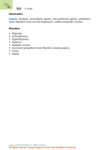 232
Intoxication
Causes: Atropine, spasmolytic agents, anti-parkinson agents, antidepres-
sants, botulism (very rare but important), carbon monoxide, cocaine.
Disorders
❖ Migraine.
❖ Schizophrenia.
❖ Hyperthyreosis.
❖ Hysteria.
❖ Epileptic seizure.
❖ Increased sympathetic tone (Bumke’s anxiety pupils).
❖ Coma.
❖ Agony.
9 Pupil
Lang, Ophthalmology © 2000 Thieme
All rights reserved. Usage subject to terms and conditions of license.
 