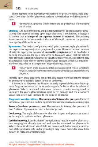 252
There appears to be a genetic predisposition for primary open angle glau-
coma. Over one- third of glaucoma patients have relatives with the same dis-
order.
Patients with a positive family history are at greater risk of developing
the disorder.
Etiology (See also physiology and pathophysiology of aqueous humor circu-
lation): The cause of primary open angle glaucoma is not known, although it
is known that drainage of the aqueous humor is impeded. The primary
lesion occurs in the neuroretinal tissue of the optic nerve as compression
neuropathy of the optic nerve.
Symptoms: The majority of patients with primary open angle glaucoma do
not experience any subjective symptoms for years. However, a small number
of patients experience occasional unspecific symptoms such as headache, a
burning sensation in the eyes, or blurred or decreased vision that the patient
may attribute to lack of eyeglasses or insufficient correction. The patient may
also perceive rings of color around light sources at night, which has tradition-
ally been regarded as a symptom of angle closure glaucoma.
Primary open angle glaucoma often does not exhibit typical symptoms
for years. Regular examination by an ophthalmologist is crucial for early
diagnosis.
Primary open angle glaucoma can be far advanced before the patient notices
an extensive visual field defect in one or both eyes.
It is crucial to diagnose the disorder as early as possible because the prog-
nosis for glaucoma detected in its early stages is far better than for advanced
glaucoma. Where increased intraocular pressure remains undiagnosed or
untreated for years, glaucomatous optic nerve damage and the associated
visual field defect will increase to the point of blindness.
Diagnostic considerations: Measurement of intraocular pressure. Elevated
intraocular pressure in a routine ophthalmic examination is an alarming sign.
Twenty-four-hour pressure curve. Fluctuations in intraocular pressure of
over 5–6 mm Hg may occur over a 24-hour period.
Gonioscopy. The angle of the anterior chamber is open and appears as normal
as the angle in patients without glaucoma.
Ophthalmoscopy. Examination of the optic nerve reveals whether glaucoma-
tous cupping has already occurred and how far advanced the glaucoma is.
Where the optic disk and visual field are normal, ophthalmoscopic examina-
tion of the posterior pole under green light may reveal fascicular nerve fiber
defects as early abnormal findings.
10 Glaucoma
Lang, Ophthalmology © 2000 Thieme
All rights reserved. Usage subject to terms and conditions of license.
 