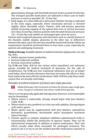 254
glaucomatous damage and threshold pressure levels (around 22 mm Hg).
The strongest possible medications are indicated in these cases to lower
pressure as much as possible (10–12 mm Hg).
❖ Early stages: It is often difficult to determine whether therapy is indicated
in the early stages, especially where intraocular pressure is elevated
slightly above threshold values. Patients with low-tension glaucoma
exhibit increasing cupping of the optical disk even at normal pressures
(less than 22 mm Hg), whereas patients with elevated intraocular pressure
(25–33 mm Hg) may exhibit an unchanged optic nerve for years.
Patients with suspected glaucoma and risk factors such as a family history of
the disorder, middle myopia, glaucoma in the other eye, or differences
between the optic cup in the two eyes should be monitored closely. Follow-up
examinations should be performed three to four times a year, especially for
patients not undergoing treatment.
Medical therapy. Available options in medical treatment of glaucoma (see also
Fig. 10.1):
❖ Inhibit aqueous humor production.
❖ Increase trabecular outflow.
❖ Increase uveoscleral outflow.
Fig. 10.14 and Table 10.3 list the various active ingredients and substance
groups available for medical treatment of glaucoma. For the sake of
completeness, Fig. 10.14 also lists traditional substances that are no longer
used today; these include substances that have too many side effects or have
been replaced by more efficient medications. Table 10.3 lists only those medi-
cations that are actually used today.
Principles of medical treatment of primary open angle glaucoma:
Medical therapy is the treatment of choice for primary open angle glau-
coma. Surgery is indicated only where medical therapy fails.
There is no one generally applicable therapy plan. However, several principles
may be formulated:
❖ Where miosis is undesirable, therapy should begin with beta blockers
(Table 10.3).
❖ Where miosis is not a problem (as is the case with aphakia), therapy begins
with miotic agents.
❖ Miotic agents may be supplemented with beta blockers, epinephrine
derivatives, guanethidine, dorzolamide and/or latanoprost maximum
topical therapy).
❖ Osmotic agents or carbonic anhydrase inhibitors (administered orally or
intravenously) inhibit the production of aqueous humor. They can be
administered temporarily in addition to topical medications. Their side
effects usually make them unsuitable for prolonged treatment. The
general rule is to try to use the weakest possible medications required to
10 Glaucoma
Lang, Ophthalmology © 2000 Thieme
All rights reserved. Usage subject to terms and conditions of license.
 