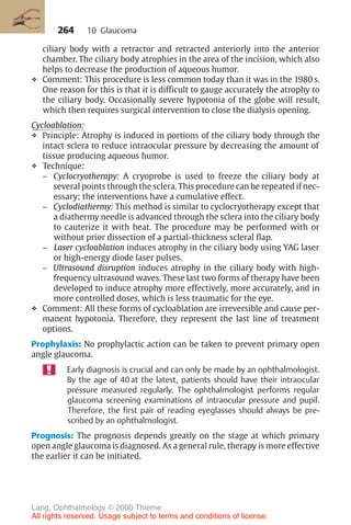 264
ciliary body with a retractor and retracted anteriorly into the anterior
chamber. The ciliary body atrophies in the area of the incision, which also
helps to decrease the production of aqueous humor.
❖ Comment: This procedure is less common today than it was in the 1980 s.
One reason for this is that it is difficult to gauge accurately the atrophy to
the ciliary body. Occasionally severe hypotonia of the globe will result,
which then requires surgical intervention to close the dialysis opening.
Cycloablation:
❖ Principle: Atrophy is induced in portions of the ciliary body through the
intact sclera to reduce intraocular pressure by decreasing the amount of
tissue producing aqueous humor.
❖ Technique:
– Cyclocryotherapy: A cryoprobe is used to freeze the ciliary body at
several points through the sclera. This procedure can be repeated if nec-
essary; the interventions have a cumulative effect.
– Cyclodiathermy: This method is similar to cyclocryotherapy except that
a diathermy needle is advanced through the sclera into the ciliary body
to cauterize it with heat. The procedure may be performed with or
without prior dissection of a partial-thickness scleral flap.
– Laser cycloablation induces atrophy in the ciliary body using YAG laser
or high-energy diode laser pulses.
– Ultrasound disruption induces atrophy in the ciliary body with high-
frequency ultrasound waves. These last two forms of therapy have been
developed to induce atrophy more effectively, more accurately, and in
more controlled doses, which is less traumatic for the eye.
❖ Comment: All these forms of cycloablation are irreversible and cause per-
manent hypotonia. Therefore, they represent the last line of treatment
options.
Prophylaxis: No prophylactic action can be taken to prevent primary open
angle glaucoma.
Early diagnosis is crucial and can only be made by an ophthalmologist.
By the age of 40 at the latest, patients should have their intraocular
pressure measured regularly. The ophthalmologist performs regular
glaucoma screening examinations of intraocular pressure and pupil.
Therefore, the first pair of reading eyeglasses should always be pre-
scribed by an ophthalmologist.
Prognosis: The prognosis depends greatly on the stage at which primary
open angle glaucoma is diagnosed. As a general rule, therapy is more effective
the earlier it can be initiated.
10 Glaucoma
Lang, Ophthalmology © 2000 Thieme
All rights reserved. Usage subject to terms and conditions of license.
 