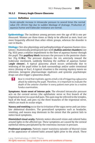 265
10.3.2 Primary Angle Closure Glaucoma
Definition
Acute episodic increase in intraocular pressure to several times the normal
value (10–20 mm Hg) due to sudden blockage of drainage. Production of
aqueous humor and trabecular resistance are normal.
Epidemiology: The incidence among persons over the age of 60 is one per
thousand. Women are three times as likely to be affected as men. Inuit are
more frequently affected than other ethnic groups, whereas the disorder is
rare in blacks.
Etiology: (See also physiology and pathophysiology of aqueous humor circu-
lation): Anatomically predisposed eyes with shallow anterior chambers (see
Fig. 10.1) pose a relative impediment to the flow of aqueous humor through
the pupil. This pupillary block increases the pressure in the posterior cham-
ber (Fig. 10.18a). The pressure displaces the iris anteriorly toward the
trabecular meshwork, suddenly blocking the outflow of aqueous humor
(angle closure). A typical glaucoma attack occurs unilaterally due to
widening of the pupil either in dark surroundings and/or under emotional
stress (dismay or fear). A typical situation is the evening mystery movie on
television. Iatrogenic pharmacologic mydriasis and systemic psychotropic
drugs can also trigger a glaucoma attack.
Bear in mind that mydriatic agents entail a risk of triggering a glaucoma
attack by widening the pupil. Therefore, it is important to evaluate the
depth of the anterior chamber in every patient even prior to a routine
fundus examination.
Symptoms: Acute onset of intense pain. The elevated intraocular pressure
acts on the corneal nerves (the ophthalmic nerve or first branch of the
trigeminal nerve) to cause dull pain. This pain may be referred to the temples,
back of the head, and jaws via the three branches of the trigeminal nerve,
which can mask its ocular origin.
Nausea and vomiting occur due to irritation of the vagus nerve and can simu-
late abdominal disorders. The generalized symptoms such as headache,
vomiting, and nausea may dominate to the extent that the patient fails to
notice local symptoms.
Diminished visual acuity. Patients notice obscured vision and colored halos
around lights in the affected eye. These symptoms are caused by the corneal
epithelial edema precipitated by the enormous increase in pressure.
Prodromal symptoms. Patients report transitory episodes of blurred vision
or the appearance of colored halos around lights prior to the attack. These
10.3 Primary Glaucoma
Lang, Ophthalmology © 2000 Thieme
All rights reserved. Usage subject to terms and conditions of license.
 