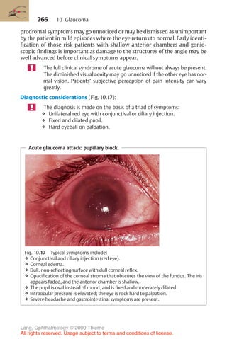266
prodromal symptoms may go unnoticed or may be dismissed as unimportant
by the patient in mild episodes where the eye returns to normal. Early identi-
fication of those risk patients with shallow anterior chambers and gonio-
scopic findings is important as damage to the structures of the angle may be
well advanced before clinical symptoms appear.
The full clinical syndrome of acute glaucoma will not always be present.
The diminished visual acuity may go unnoticed if the other eye has nor-
mal vision. Patients’ subjective perception of pain intensity can vary
greatly.
Diagnostic considerations (Fig. 10.17):
The diagnosis is made on the basis of a triad of symptoms:
❖ Unilateral red eye with conjunctival or ciliary injection.
❖ Fixed and dilated pupil.
❖ Hard eyeball on palpation.
Acute glaucoma attack: pupillary block.
Fig. 10.17 Typical symptoms include:
❖ Conjunctival and ciliary injection (red eye).
❖ Corneal edema.
❖ Dull, non-reflecting surface with dull corneal reflex.
❖ Opacification of the corneal stroma that obscures the view of the fundus. The iris
appears faded, and the anterior chamber is shallow.
❖ The pupil is oval instead of round, and is fixed and moderately dilated.
❖ Intraocular pressure is elevated; the eye is rock hard to palpation.
❖ Severe headache and gastrointestinal symptoms are present.
10 Glaucoma
Lang, Ophthalmology © 2000 Thieme
All rights reserved. Usage subject to terms and conditions of license.
 