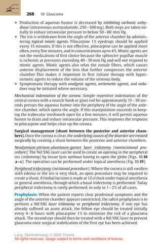 268
❖ Production of aqueous humor is decreased by inhibiting carbonic anhy-
drase (intravenous acetazolamide, 250–500 mg). Both steps are taken ini-
tially to reduce intraocular pressure to below 50–60 mm Hg.
❖ The iris is withdrawn from the angle of the anterior chamber by adminis-
tering topical miotic agents. Pilocarpine 1% eyedrops should be applied
every 15 minutes. If this is not effective, pilocarpine can be applied more
often, every five minutes, and in concentrations up to 4%. Miotic agents are
not the medications of first choice because the sphincter pupillae muscle
is ischemic at pressures exceeding 40–50 mm Hg and will not respond to
miotic agents. Miotic agents also relax the zonule fibers, which causes
anterior displacement of the lens that further compresses the anterior
chamber. This makes it important to first initiate therapy with hyper-
osmotic agents to reduce the volume of the vitreous body.
❖ Symptomatic therapy with analgesic agents, antiemetic agents, and seda-
tives may be initiated where necessary.
Mechanical indentation of the cornea: Simple repetitive indentation of the
central cornea with a muscle hook or glass rod for approximately 15–30 sec-
onds presses the aqueous humor into the periphery of the angle of the ante-
rior chamber, which opens the angle. If this manipulation succeeds in keep-
ing the trabecular meshwork open for a few minutes, it will permit aqueous
humor to drain and reduce intraocular pressure. This improves the response
to pilocarpine and helps clear up the cornea.
Surgical management (shunt between the posterior and anterior cham-
bers). Once the cornea is clear, the underlying causes of the disorder are treated
surgically by creating a shunt between the posterior and anterior chambers.
Neodymium:yttrium-aluminum-garnet laser iridotomy (nonincisional pro-
cedure): The Nd:YAG laser can be used to create an opening in the peripheral
iris (iridotomy) by tissue lysis without having to open the globe (Figs. 10.18
a–c). The operation can be performed under topical anesthesia (Fig. 10.19).
Peripheral iridectomy (incisional procedure): Where the cornea is still swollen
with edema or the iris is very thick, an open procedure may be required to
create a shunt. A limbal incision is made at 12 o’clock under topical anesthesia
or general anesthesia, through which a basal iridectomy is performed. Today
peripheral iridectomy is rarely performed, in only in 1–2% of all cases.
Prophylaxis: When the patient reports clear prodromal symptoms and the
angle of the anterior chamber appears constricted, the safest prophylaxis is to
perform a Nd:YAG laser iridotomy or peripheral iridectomy. If one eye has
already suffered an acute attack, the fellow eye should be treated initially
every 4–6 hours with pilocarpine 1% to minimize the risk of a glaucoma
attack. The second eye should then be treated with a Nd:YAG laser to prevent
glaucoma once surgical stabilization of the first eye has been achieved.
10 Glaucoma
Lang, Ophthalmology © 2000 Thieme
All rights reserved. Usage subject to terms and conditions of license.
 