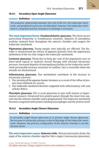 271
10.4.1 Secondary Open Angle Glaucoma
Definition
The anatomic relationships between the root of the iris, the trabecular mesh-
work, and peripheral cornea are not disturbed. However, the trabecular mesh-
work is congested and the resistance to drainage is increased.
The most important forms: Pseudoexfoliative glaucoma. This form occurs
particularly frequently in Scandinavian countries. Deposits of amorphous
acellular material form throughout the anterior chamber and congest the
trabecular meshwork.
Pigmentary glaucoma. Young myopic men typically are affected. The dis-
order is characterized by release of pigment granules from the pigmentary
epithelium of the iris that congest the trabecular meshwork.
Cortisone glaucoma. Thirty-five to forty per cent of the population react to
three-week topical or systemic steroid therapy with elevated intraocular
pressure. Increased deposits of mucopolysaccharides in the trabecular mesh-
work presumably increase resistance to outflow; this is reversible when the
steroids are discontinued.
Inflammatory glaucoma. Two mechanisms contribute to the increase in
intraocular pressure:
1. The viscosity of the aqueous humor increases as a result of the influx of pro-
tein from inflamed iris vessels.
2. The trabecular meshwork becomes congested with inflammatory cells and
cellular debris.
Phacolytic glaucoma. This is acute glaucoma in eyes with mature or hyper-
mature cataracts. Denatured lens protein passes through the intact lens cap-
sule into the anterior chamber and is phagocytized. The trabecular meshwork
becomes congested with protein-binding macrophages and the protein itself.
10.4.2 Secondary Angle Closure Glaucoma
Definition
In secondary angle closure glaucoma as in primary angle closure glaucoma,
the increase in intraocular pressure is due to blockage of the trabecular mesh-
work. However, the primary configuration of the anterior chamber is not the
decisive factor.
The most important causes: Rubeosis iridis. Neovascularization draws the
angle of the anterior chamber together like a zipper (neovascular glaucoma).
10.4 Secondary Glaucomas
Lang, Ophthalmology © 2000 Thieme
All rights reserved. Usage subject to terms and conditions of license.
 