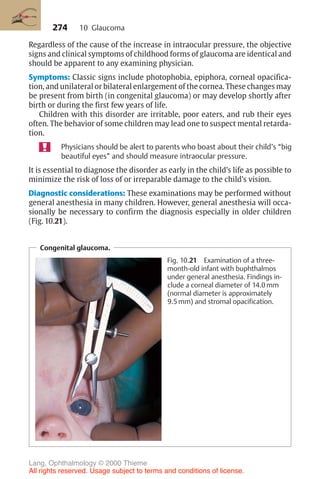 274
Regardless of the cause of the increase in intraocular pressure, the objective
signs and clinical symptoms of childhood forms of glaucoma are identical and
should be apparent to any examining physician.
Symptoms: Classic signs include photophobia, epiphora, corneal opacifica-
tion, and unilateral or bilateral enlargement of the cornea. These changes may
be present from birth (in congenital glaucoma) or may develop shortly after
birth or during the first few years of life.
Children with this disorder are irritable, poor eaters, and rub their eyes
often. The behavior of some children may lead one to suspect mental retarda-
tion.
Physicians should be alert to parents who boast about their child’s “big
beautiful eyes” and should measure intraocular pressure.
It is essential to diagnose the disorder as early in the child’s life as possible to
minimize the risk of loss of or irreparable damage to the child’s vision.
Diagnostic considerations: These examinations may be performed without
general anesthesia in many children. However, general anesthesia will occa-
sionally be necessary to confirm the diagnosis especially in older children
(Fig. 10.21).
10 Glaucoma
Congenital glaucoma.
Fig. 10.21 Examination of a three-
month-old infant with buphthalmos
under general anesthesia. Findings in-
clude a corneal diameter of 14.0 mm
(normal diameter is approximately
9.5 mm) and stromal opacification.
Lang, Ophthalmology © 2000 Thieme
All rights reserved. Usage subject to terms and conditions of license.
 