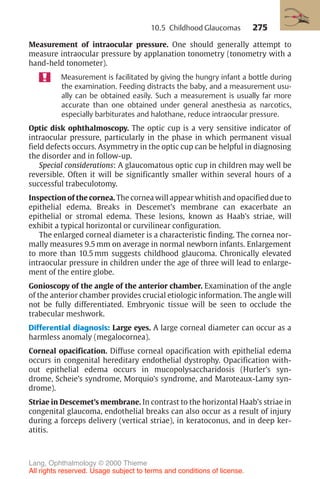 275
Measurement of intraocular pressure. One should generally attempt to
measure intraocular pressure by applanation tonometry (tonometry with a
hand-held tonometer).
Measurement is facilitated by giving the hungry infant a bottle during
the examination. Feeding distracts the baby, and a measurement usu-
ally can be obtained easily. Such a measurement is usually far more
accurate than one obtained under general anesthesia as narcotics,
especially barbiturates and halothane, reduce intraocular pressure.
Optic disk ophthalmoscopy. The optic cup is a very sensitive indicator of
intraocular pressure, particularly in the phase in which permanent visual
field defects occurs. Asymmetry in the optic cup can be helpful in diagnosing
the disorder and in follow-up.
Special considerations: A glaucomatous optic cup in children may well be
reversible. Often it will be significantly smaller within several hours of a
successful trabeculotomy.
Inspection of the cornea. The cornea will appear whitish and opacified due to
epithelial edema. Breaks in Descemet’s membrane can exacerbate an
epithelial or stromal edema. These lesions, known as Haab’s striae, will
exhibit a typical horizontal or curvilinear configuration.
The enlarged corneal diameter is a characteristic finding. The cornea nor-
mally measures 9.5 mm on average in normal newborn infants. Enlargement
to more than 10.5 mm suggests childhood glaucoma. Chronically elevated
intraocular pressure in children under the age of three will lead to enlarge-
ment of the entire globe.
Gonioscopy of the angle of the anterior chamber. Examination of the angle
of the anterior chamber provides crucial etiologic information. The angle will
not be fully differentiated. Embryonic tissue will be seen to occlude the
trabecular meshwork.
Differential diagnosis: Large eyes. A large corneal diameter can occur as a
harmless anomaly (megalocornea).
Corneal opacification. Diffuse corneal opacification with epithelial edema
occurs in congenital hereditary endothelial dystrophy. Opacification with-
out epithelial edema occurs in mucopolysaccharidosis (Hurler’s syn-
drome, Scheie’s syndrome, Morquio’s syndrome, and Maroteaux-Lamy syn-
drome).
Striae in Descemet’s membrane. In contrast to the horizontal Haab’s striae in
congenital glaucoma, endothelial breaks can also occur as a result of injury
during a forceps delivery (vertical striae), in keratoconus, and in deep ker-
atitis.
10.5 Childhood Glaucomas
Lang, Ophthalmology © 2000 Thieme
All rights reserved. Usage subject to terms and conditions of license.
 