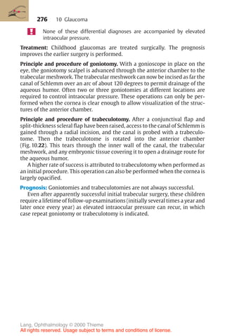 276
None of these differential diagnoses are accompanied by elevated
intraocular pressure.
Treatment: Childhood glaucomas are treated surgically. The prognosis
improves the earlier surgery is performed.
Principle and procedure of goniotomy. With a gonioscope in place on the
eye, the goniotomy scalpel is advanced through the anterior chamber to the
trabecular meshwork. The trabecular meshwork can now be incised as far the
canal of Schlemm over an arc of about 120 degrees to permit drainage of the
aqueous humor. Often two or three goniotomies at different locations are
required to control intraocular pressure. These operations can only be per-
formed when the cornea is clear enough to allow visualization of the struc-
tures of the anterior chamber.
Principle and procedure of trabeculotomy. After a conjunctival flap and
split-thickness scleral flap have been raised, access to the canal of Schlemm is
gained through a radial incision, and the canal is probed with a trabeculo-
tome. Then the trabeculotome is rotated into the anterior chamber
(Fig. 10.22). This tears through the inner wall of the canal, the trabecular
meshwork, and any embryonic tissue covering it to open a drainage route for
the aqueous humor.
A higher rate of success is attributed to trabeculotomy when performed as
an initial procedure. This operation can also be performed when the cornea is
largely opacified.
Prognosis: Goniotomies and trabeculotomies are not always successful.
Even after apparently successful initial trabecular surgery, these children
require a lifetime of follow-up examinations (initially several times a year and
later once every year) as elevated intraocular pressure can recur, in which
case repeat goniotomy or trabeculotomy is indicated.
10 Glaucoma
Lang, Ophthalmology © 2000 Thieme
All rights reserved. Usage subject to terms and conditions of license.
 