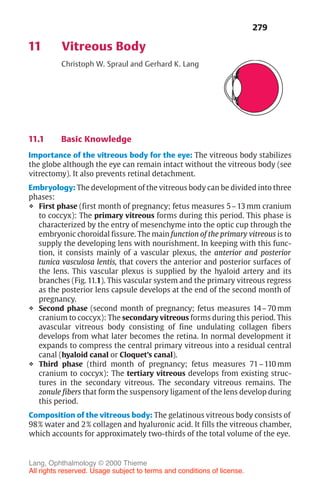 279
11 Vitreous Body
Christoph W. Spraul and Gerhard K. Lang
11.1 Basic Knowledge
Importance of the vitreous body for the eye: The vitreous body stabilizes
the globe although the eye can remain intact without the vitreous body (see
vitrectomy). It also prevents retinal detachment.
Embryology: The development of the vitreous body can be divided into three
phases:
❖ First phase (first month of pregnancy; fetus measures 5–13 mm cranium
to coccyx): The primary vitreous forms during this period. This phase is
characterized by the entry of mesenchyme into the optic cup through the
embryonic choroidal fissure. The main function of the primary vitreous is to
supply the developing lens with nourishment. In keeping with this func-
tion, it consists mainly of a vascular plexus, the anterior and posterior
tunica vasculosa lentis, that covers the anterior and posterior surfaces of
the lens. This vascular plexus is supplied by the hyaloid artery and its
branches (Fig. 11.1). This vascular system and the primary vitreous regress
as the posterior lens capsule develops at the end of the second month of
pregnancy.
❖ Second phase (second month of pregnancy; fetus measures 14–70 mm
cranium to coccyx): The secondary vitreous forms during this period. This
avascular vitreous body consisting of fine undulating collagen fibers
develops from what later becomes the retina. In normal development it
expands to compress the central primary vitreous into a residual central
canal (hyaloid canal or Cloquet’s canal).
❖ Third phase (third month of pregnancy; fetus measures 71–110 mm
cranium to coccyx): The tertiary vitreous develops from existing struc-
tures in the secondary vitreous. The secondary vitreous remains. The
zonule fibers that form the suspensory ligament of the lens develop during
this period.
Composition of the vitreous body: The gelatinous vitreous body consists of
98% water and 2% collagen and hyaluronic acid. It fills the vitreous chamber,
which accounts for approximately two-thirds of the total volume of the eye.
Lang, Ophthalmology © 2000 Thieme
All rights reserved. Usage subject to terms and conditions of license.
 