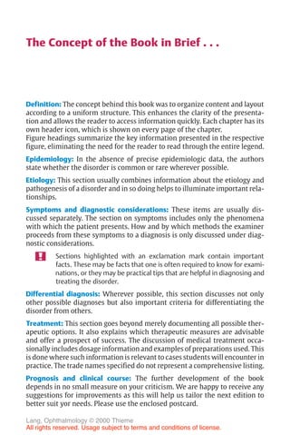III
The Concept of the Book in Brief . . .
Definition: The concept behind this book was to organize content and layout
according to a uniform structure. This enhances the clarity of the presenta-
tion and allows the reader to access information quickly. Each chapter has its
own header icon, which is shown on every page of the chapter.
Figure headings summarize the key information presented in the respective
figure, eliminating the need for the reader to read through the entire legend.
Epidemiology: In the absence of precise epidemiologic data, the authors
state whether the disorder is common or rare wherever possible.
Etiology: This section usually combines information about the etiology and
pathogenesis of a disorder and in so doing helps to illuminate important rela-
tionships.
Symptoms and diagnostic considerations: These items are usually dis-
cussed separately. The section on symptoms includes only the phenomena
with which the patient presents. How and by which methods the examiner
proceeds from these symptoms to a diagnosis is only discussed under diag-
nostic considerations.
Sections highlighted with an exclamation mark contain important
facts. These may be facts that one is often required to know for exami-
nations, or they may be practical tips that are helpful in diagnosing and
treating the disorder.
Differential diagnosis: Wherever possible, this section discusses not only
other possible diagnoses but also important criteria for differentiating the
disorder from others.
Treatment: This section goes beyond merely documenting all possible ther-
apeutic options. It also explains which therapeutic measures are advisable
and offer a prospect of success. The discussion of medical treatment occa-
sionally includes dosage information and examples of preparations used. This
is done where such information is relevant to cases students will encounter in
practice. The trade names specified do not represent a comprehensive listing.
Prognosis and clinical course: The further development of the book
depends in no small measure on your criticism. We are happy to receive any
suggestions for improvements as this will help us tailor the next edition to
better suit yor needs. Please use the enclosed postcard.
Lang, Ophthalmology © 2000 Thieme
All rights reserved. Usage subject to terms and conditions of license.
 