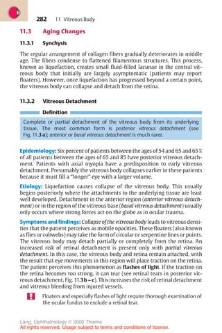 282
11.3 Aging Changes
11.3.1 Synchysis
The regular arrangement of collagen fibers gradually deteriorates in middle
age. The fibers condense to flattened filamentous structures. This process,
known as liquefaction, creates small fluid-filled lacunae in the central vit-
reous body that initially are largely asymptomatic (patients may report
floaters). However, once liquefaction has progressed beyond a certain point,
the vitreous body can collapse and detach from the retina.
11.3.2 Vitreous Detachment
Definition
Complete or partial detachment of the vitreous body from its underlying
tissue. The most common form is posterior vitreous detachment (see
Fig. 11.3a); anterior or basal vitreous detachment is much rarer.
Epidemiology: Six percent of patients between the ages of 54 and 65 and 65%
of all patients between the ages of 65 and 85 have posterior vitreous detach-
ment. Patients with axial myopia have a predisposition to early vitreous
detachment. Presumably the vitreous body collapses earlier in these patients
because it must fill a “longer” eye with a larger volume.
Etiology: Liquefaction causes collapse of the vitreous body. This usually
begins posteriorly where the attachments to the underlying tissue are least
well developed. Detachment in the anterior region (anterior vitreous detach-
ment) or in the region of the vitreous base (basal vitreous detachment) usually
only occurs where strong forces act on the globe as in ocular trauma.
Symptoms and findings: Collapse of the vitreous body leads to vitreous densi-
ties that the patient perceives as mobile opacities. These floaters (also known
as flies or cobwebs) may take the form of circular or serpentine lines or points.
The vitreous body may detach partially or completely from the retina. An
increased risk of retinal detachment is present only with partial vitreous
detachment. In this case, the vitreous body and retina remain attached, with
the result that eye movements in this region will place traction on the retina.
The patient perceives this phenomenon as flashes of light. If the traction on
the retina becomes too strong, it can tear (see retinal tears in posterior vit-
reous detachment, Fig. 11.3b – c). This increases the risk of retinal detachment
and vitreous bleeding from injured vessels.
Floaters and especially flashes of light require thorough examination of
the ocular fundus to exclude a retinal tear.
11 Vitreous Body
Lang, Ophthalmology © 2000 Thieme
All rights reserved. Usage subject to terms and conditions of license.
 