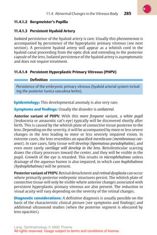 285
11.4.1.2 Bergmeister’s Papilla
11.4.1.3 Persistent Hyaloid Artery
Isolated persistence of the hyaloid artery is rare. Usually this phenomenon is
accompanied by persistence of the hyperplastic primary vitreous (see next
section). A persistent hyaloid artery will appear as a whitish cord in the
hyaloid canal proceeding from the optic disk and extending to the posterior
capsule of the lens. Isolated persistence of the hyaloid artery is asymptomatic
and does not require treatment.
11.4.1.4 Persistent Hyperplastic Primary Vitreous (PHPV)
Definition
Persistence of the embryonic primary vitreous (hyaloid arterial system includ-
ing the posterior tunica vasculosa lentis).
Epidemiology: This developmental anomaly is also very rare.
Symptoms and findings: Usually the disorder is unilateral.
Anterior variant of PHPV. With this more frequent variant, a white pupil
(leukocoria or amaurotic cat’s eye) typically will be discovered shortly after
birth. This is caused by the whitish plate of connective tissue posterior to the
lens. Depending on the severity, it will be accompanied by more or less severe
changes in the lens leading to more or less severely impaired vision. In
extreme cases, the lens resembles an opacified membrane (membranous cat-
aract). In rare cases, fatty tissue will develop (lipomatous pseudophakia), and
even more rarely cartilage will develop in the lens. Retrolenticular scarring
draws the ciliary processes toward the center, and they will be visible in the
pupil. Growth of the eye is retarded. This results in microphthalmos unless
drainage of the aqueous humor is also impaired, in which case buphthalmos
(hydrophthalmos) will be present.
Posterior variant of PHPV. Retinal detachment and retinal dysplasia can occur
where primarily posterior embryonic structures persist. The whitish plate of
connective tissue will only be visible where anterior changes associated with
persistent hyperplastic primary vitreous are also present. The reduction in
visual acuity will vary depending on the severity of the retinal changes.
Diagnostic considerations: A definitive diagnosis is usually possible on the
basis of the characteristic clinical picture (see symptoms and findings) and
additional ultrasound studies (when the posterior segment is obscured by
lens opacities).
11.4 Abnormal Changes in the Vitreous Body
Lang, Ophthalmology © 2000 Thieme
All rights reserved. Usage subject to terms and conditions of license.
 