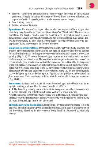 289
❖ Terson’s syndrome (subarachnoid hemorrhage, increase in intraocular
pressure, acutely impaired drainage of blood from the eye, dilation and
rupture of retinal vessels, retinal and vitreous hemorrhage).
❖ Penetrating trauma.
❖ Retinal vascular tumors.
Symptoms: Patients often report the sudden occurrence of black opacities
that they may describe as “swarms of black bugs” or “black rain.” These are dis-
tinct from the brighter and less dense floaters seen in synchysis and vitreous
detachment. Severe vitreous hemorrhage can significantly reduce visual acu-
ity. Approximately 10 µl of blood are sufficient to reduce visual acuity to per-
ception of hand movements in front of the eye.
Diagnostic considerations: Hemorrhages into the vitreous body itself do not
exhibit any characteristic limitations but spread diffusely (the blood cannot
form a fluid meniscus in the gelatinous vitreous body) and coagulation occurs
quickly (Fig. 11.6). Vitreous hemorrhages require examination with an oph-
thalmoscope or contact lens. The contact lens also permits examination of the
retina at a higher resolution so that the examiner is better able to diagnose
small retinal tears than with an ophthalmoscope. Ultrasound studies are indi-
cated where severe bleeding significantly obscures the fundus examination.
Bleeding in the tissues adjacent to the vitreous body, i.e., in the retrohyaloid
space, Berger’s space, or Petit’s space (Fig. 11.2), can produce a characteristic
fluid meniscus. This meniscus will be visible under slit-lamp examination
(Fig. 11.6b).
Treatment: Patients with acute vitreous hemorrhage should be placed in an
upright resting position. This has two beneficial effects:
❖ 1. The bleeding usually does not continue to spread into the vitreous body.
❖ 2. The blood in the retrohyaloid space will settle more quickly.
Next the cause of the vitreous hemorrhage should be treated, for example a ret-
inal tear may be treated with a laser. Vitrectomy will be required to drain any
vitreous hemorrhage that is not absorbed.
Clinical course and prognosis: Absorption of a vitreous hemorrhage is a long
process. The clinical course will depend on the location, cause, and severity of
the bleeding. Bleeding in the vitreous body itself is absorbed particularly
slowly.
11.4 Abnormal Changes in the Vitreous Body
Lang, Ophthalmology © 2000 Thieme
All rights reserved. Usage subject to terms and conditions of license.
 