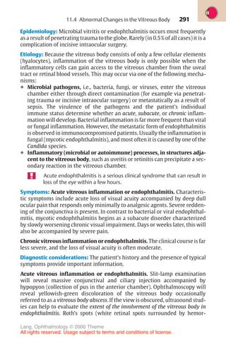 291
Epidemiology: Microbial vitritis or endophthalmitis occurs most frequently
as a result of penetrating trauma to the globe. Rarely (in 0.5% of all cases) it is a
complication of incisive intraocular surgery.
Etiology: Because the vitreous body consists of only a few cellular elements
(hyalocytes), inflammation of the vitreous body is only possible when the
inflammatory cells can gain access to the vitreous chamber from the uveal
tract or retinal blood vessels. This may occur via one of the following mecha-
nisms:
❖ Microbial pathogens, i.e., bacteria, fungi, or viruses, enter the vitreous
chamber either through direct contamination (for example via penetrat-
ing trauma or incisive intraocular surgery) or metastatically as a result of
sepsis. The virulence of the pathogens and the patient’s individual
immune status determine whether an acute, subacute, or chronic inflam-
mation will develop. Bacterial inflammation is far more frequent than viral
or fungal inflammation. However, the metastatic form of endophthalmitis
is observed in immunocompromised patients. Usually the inflammation is
fungal (mycotic endophthalmitis), and most often it is caused by one of the
Candida species.
❖ Inflammatory (microbial or autoimmune) processes, in structures adja-
cent to the vitreous body, such as uveitis or retinitis can precipitate a sec-
ondary reaction in the vitreous chamber.
Acute endophthalmitis is a serious clinical syndrome that can result in
loss of the eye within a few hours.
Symptoms: Acute vitreous inflammation or endophthalmitis. Characteris-
tic symptoms include acute loss of visual acuity accompanied by deep dull
ocular pain that responds only minimally to analgesic agents. Severe redden-
ing of the conjunctiva is present. In contrast to bacterial or viral endophthal-
mitis, mycotic endophthalmitis begins as a subacute disorder characterized
by slowly worsening chronic visual impairment. Days or weeks later, this will
also be accompanied by severe pain.
Chronic vitreous inflammation or endophthalmitis. The clinical course is far
less severe, and the loss of visual acuity is often moderate.
Diagnostic considerations: The patient’s history and the presence of typical
symptoms provide important information.
Acute vitreous inflammation or endophthalmitis. Slit-lamp examination
will reveal massive conjunctival and ciliary injection accompanied by
hypopyon (collection of pus in the anterior chamber). Ophthalmoscopy will
reveal yellowish-green discoloration of the vitreous body occasionally
referred to as a vitreous body abscess. If the view is obscured, ultrasound stud-
ies can help to evaluate the extent of the involvement of the vitreous body in
endophthalmitis. Roth’s spots (white retinal spots surrounded by hemor-
11.4 Abnormal Changes in the Vitreous Body
Lang, Ophthalmology © 2000 Thieme
All rights reserved. Usage subject to terms and conditions of license.
 
