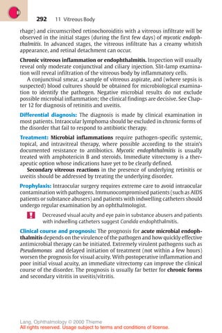 292
rhage) and circumscribed retinochoroiditis with a vitreous infiltrate will be
observed in the initial stages (during the first few days) of mycotic endoph-
thalmitis. In advanced stages, the vitreous infiltrate has a creamy whitish
appearance, and retinal detachment can occur.
Chronic vitreous inflammation or endophthalmitis. Inspection will usually
reveal only moderate conjunctival and ciliary injection. Slit-lamp examina-
tion will reveal infiltration of the vitreous body by inflammatory cells.
A conjunctival smear, a sample of vitreous aspirate, and (where sepsis is
suspected) blood cultures should be obtained for microbiological examina-
tion to identify the pathogen. Negative microbial results do not exclude
possible microbial inflammation; the clinical findings are decisive. See Chap-
ter 12 for diagnosis of retinitis and uveitis.
Differential diagnosis: The diagnosis is made by clinical examination in
most patients. Intraocular lymphoma should be excluded in chronic forms of
the disorder that fail to respond to antibiotic therapy.
Treatment: Microbial inflammations require pathogen-specific systemic,
topical, and intravitreal therapy, where possible according to the strain’s
documented resistance to antibiotics. Mycotic endophthalmitis is usually
treated with amphotericin B and steroids. Immediate vitrectomy is a ther-
apeutic option whose indications have yet to be clearly defined.
Secondary vitreous reactions in the presence of underlying retinitis or
uveitis should be addressed by treating the underlying disorder.
Prophylaxis: Intraocular surgery requires extreme care to avoid intraocular
contamination with pathogens. Immunocompromised patients (such as AIDS
patients or substance abusers) and patients with indwelling catheters should
undergo regular examination by an ophthalmologist.
Decreased visual acuity and eye pain in substance abusers and patients
with indwelling catheters suggest Candida endophthalmitis.
Clinical course and prognosis: The prognosis for acute microbial endoph-
thalmitis depends on the virulence of the pathogen and how quickly effective
antimicrobial therapy can be initiated. Extremely virulent pathogens such as
Pseudomonas and delayed initiation of treatment (not within a few hours)
worsen the prognosis for visual acuity. With postoperative inflammation and
poor initial visual acuity, an immediate vitrectomy can improve the clinical
course of the disorder. The prognosis is usually far better for chronic forms
and secondary vitritis in uveitis/vitritis.
11 Vitreous Body
Lang, Ophthalmology © 2000 Thieme
All rights reserved. Usage subject to terms and conditions of license.
 