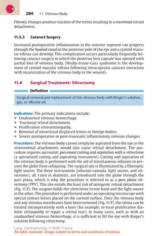294
Fibrotic changes produce traction of the retina resulting in a tractional retinal
detachment.
11.5.3 Cataract Surgery
Increased postoperative inflammation in the anterior segment can progress
through the hyaloid canal to the posterior pole of the eye and a cystoid macu-
lar edema can develop. This complication occurs particularly frequently fol-
lowing cataract surgery in which the posterior lens capsule was opened with
partial loss of vitreous body. (Hruby-Irvine-Gass syndrome is the develop-
ment of cystoid macular edema following intracapsular cataract extraction
with incarceration of the vitreous body in the wound).
11.6 Surgical Treatment: Vitrectomy
Definition
Surgical removal and replacement of the vitreous body with Ringer’s solution,
gas, or silicone oil.
Indication: The primary indications include:
❖ Unabsorbed vitreous hemorrhage.
❖ Tractional retinal detachment.
❖ Proliferative vitreoretinopathy.
❖ Removal of intravitreal displaced lenses or foreign bodies.
❖ Severe postoperative or post-traumatic inflammatory vitreous changes.
Procedure: The vitreous body cannot simply be aspirated from the eye as the
vitreoretinal attachments would also cause retinal detachment. The pro-
cedure requires successive, piecemeal cutting and aspiration with a vitrectome
(a specialized cutting and aspirating instrument). Cutting and aspiration of
the vitreous body is performed with the aid of simultaneous infusion to pre-
vent the globe from collapsing. The surgical site is illuminated by a fiberoptic
light source. The three instruments (infusion cannula, light source, and vit-
rectome), all 1 mm in diameter, are introduced into the globe through the
pars plana, which is why the procedure is referred to as a pars plana vit-
rectomy (PPV). This site entails the least risk of iatrogenic retinal detachment
(Fig. 11.7). The surgeon holds the vitrectome in one hand and the light source
in the other. The procedure is performed under an operating microscope with
special contact lenses placed on the corneal surface. Once the vitreous body
and any vitreous membranes have been removed (Fig. 11.7), the retina can be
treated intraoperatively with a laser (for example, to treat proliferative dia-
betic retinopathy or repair a retinal tear). In many cases, such as with an
unabsorbed vitreous hemorrhage, it is sufficient to fill the eye with Ringer’s
solution following vitrectomy.
11 Vitreous Body
Lang, Ophthalmology © 2000 Thieme
All rights reserved. Usage subject to terms and conditions of license.
 