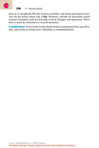 298
pose as it completely fills the vitreous chamber and exerts permanent pres-
sure on the entire retina (Fig. 11.9b). However, silicone oil inevitably causes
cataract formation and occasionally corneal changes and glaucoma. There-
fore, it must be removed in a second operation.
Complications: Vitrectomy nearly always leads to subsequent lens opacifica-
tion, and rarely to retinal tears, bleeding, or endophthalmitis.
11 Vitreous Body
Lang, Ophthalmology © 2000 Thieme
All rights reserved. Usage subject to terms and conditions of license.
 