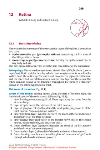 299
12 Retina
Gabriele K. Lang and Gerhard K. Lang
12.1 Basic Knowledge
The retina is the innermost of three successive layers of the globe. It comprises
two parts:
❖ A photoreceptive part (pars optica retinae), comprising the first nine of
the 10 layers listed below.
❖ A nonreceptive part (pars caeca retinae) forming the epithelium of the cil-
iary body and iris.
The pars optica retinae merges with the pars ceca retinae at the ora serrata.
Embryology: The retina develops from a diverticulum of the forebrain (proen-
cephalon). Optic vesicles develop which then invaginate to form a double-
walled bowl, the optic cup. The outer wall becomes the pigment epithelium,
and the inner wall later differentiates into the nine layers of the retina. The
retina remains linked to the forebrain throughout life through a structure
known as the retinohypothalamic tract.
Thickness of the retina (Fig. 12.1)
Layers of the retina: Moving inward along the path of incident light, the
individual layers of the retina are as follows (Fig. 12.2):
1. Inner limiting membrane (glial cell fibers separating the retina from the
vitreous body).
2. Layer of optic nerve fibers (axons of the third neuron).
3. Layer of ganglion cells (cell nuclei of the multipolar ganglion cells of the
third neuron; “data acquisition system”).
4. Inner plexiform layer (synapses between the axons of the second neuron
and dendrites of the third neuron).
5. Inner nuclear layer (cell nuclei of the bipolar nerve cells of the second
neuron, horizontal cells, and amacrine cells).
6. Outer plexiform layer (synapses between the axons of the first neuron
and dendrites of the second neuron).
7. Outer nuclear layer (cell nuclei of the rods and cones = first neuron).
8. Outer limiting membrane (sieve-like plate of processes of glial cells
through which rods and cones project).
Lang, Ophthalmology © 2000 Thieme
All rights reserved. Usage subject to terms and conditions of license.
 