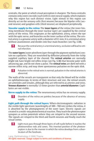 302
centralis, the point at which visual perception is sharpest. The fovea centralis
contains only cones (no rods) each with its own neural supply, which explains
why this region has such distinct vision. Light stimuli in this region can
directly act on the sensory cells (first neuron) because the bipolar cells (sec-
ond neuron) and ganglion cells (third neuron) are displaced peripherally.
Vascular supply to the retina: The inner layers of the retina (the inner lim-
iting membrane through the inner nuclear layer) are supplied by the central
artery of the retina. This originates at the ophthalmic artery, enters the eye
with the optic nerve, and branches on the inner surface of the retina. The cen-
tral artery is a genuine artery with a diameter of 0.1 mm. It is a terminal artery
without anastomoses and divides into four main branches (see Fig. 12.8).
Because the central artery is a terminal artery, occlusion will lead to reti-
nal infarction.
The outer layers (outer plexiform layer through the pigment epithelium) con-
tain no capillaries. They are nourished by diffusion primarily from the richly
supplied capillary layer of the choroid. The retinal arteries are normally
bright red, have bright red reflex strips (see Fig. 12.8) that become paler with
advancing age, and do not show a pulse. The retinal veins are dark red with a
narrow reflex strip, and may show spontaneous pulsation on the optic disk.
Pulsation in the retinal veins is normal; pulsation in the retinal arteries is
abnormal.
The walls of the vessels are transparent so that only the blood will be visible
on ophthalmoscopy. In terms of their structure and size, the retinal vessels
are arterioles and venules, although they are referred to as arteries and veins.
Venous diameter is normally 1.5 times greater than arterial diameter. Capil-
laries are not visible.
Nerve supply to the retina: The neurosensory retina has no sensory supply.
Disorders of the retina are painless because of the absence of sensory
supply.
Light path through the retinal layers: When electromagnetic radiation in
the visible light spectrum (wavelengths of 380–760 nm) strikes the retina, it
is absorbed by the photopigments of the outer layer. Electric signals are
created in a multi-step photochemical reaction. They reach the photoreceptor
synapses as action potentials where they are relayed to the second neuron.
The signals are relayed to the third and fourth neurons and finally reach the
visual cortex.
Light must pass through three layers of cell nuclei before it reaches the
photosensitive rods and cones. This inverted position of the photore-
ceptors is due to the manner in which the retina develops from a diver-
ticulum of the forebrain.
12 Retina
Lang, Ophthalmology © 2000 Thieme
All rights reserved. Usage subject to terms and conditions of license.
 