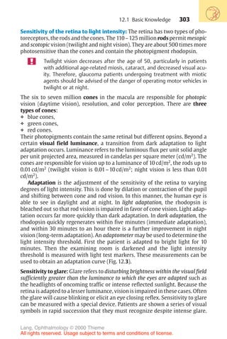 303
Sensitivity of the retina to light intensity: The retina has two types of pho-
toreceptors, the rods and the cones. The 110–125 million rods permit mesopic
and scotopic vision (twilight and night vision). They are about 500 times more
photosensitive than the cones and contain the photopigment rhodopsin.
Twilight vision decreases after the age of 50, particularly in patients
with additional age-related miosis, cataract, and decreased visual acu-
ity. Therefore, glaucoma patients undergoing treatment with miotic
agents should be advised of the danger of operating motor vehicles in
twilight or at night.
The six to seven million cones in the macula are responsible for photopic
vision (daytime vision), resolution, and color perception. There are three
types of cones:
❖ blue cones,
❖ green cones,
❖ red cones.
Their photopigments contain the same retinal but different opsins. Beyond a
certain visual field luminance, a transition from dark adaptation to light
adaptation occurs. Luminance refers to the luminous flux per unit solid angle
per unit projected area, measured in candelas per square meter (cd/m2
). The
cones are responsible for vision up to a luminance of 10 cd/m2
, the rods up to
0.01 cd/m2
(twilight vision is 0.01–10 cd/m2
; night vision is less than 0.01
cd/m2
).
Adaptation is the adjustment of the sensitivity of the retina to varying
degrees of light intensity. This is done by dilation or contraction of the pupil
and shifting between cone and rod vision. In this manner, the human eye is
able to see in daylight and at night. In light adaptation, the rhodopsin is
bleached out so that rod vision is impaired in favor of cone vision. Light adap-
tation occurs far more quickly than dark adaptation. In dark adaptation, the
rhodopsin quickly regenerates within five minutes (immediate adaptation),
and within 30 minutes to an hour there is a further improvement in night
vision (long-term adaptation). An adaptometer may be used to determine the
light intensity threshold. First the patient is adapted to bright light for 10
minutes. Then the examining room is darkened and the light intensity
threshold is measured with light test markers. These measurements can be
used to obtain an adaptation curve (Fig. 12.3).
Sensitivity to glare: Glare refers to disturbing brightness within the visual field
sufficiently greater than the luminance to which the eyes are adapted such as
the headlights of oncoming traffic or intense reflected sunlight. Because the
retina is adapted to a lesser luminance, vision is impaired in these cases. Often
the glare will cause blinking or elicit an eye closing reflex. Sensitivity to glare
can be measured with a special device. Patients are shown a series of visual
symbols in rapid succession that they must recognize despite intense glare.
12.1 Basic Knowledge
Lang, Ophthalmology © 2000 Thieme
All rights reserved. Usage subject to terms and conditions of license.
 