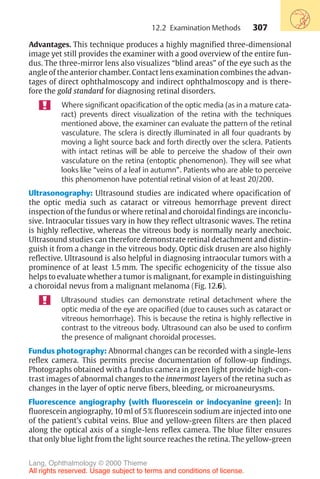 307
Advantages. This technique produces a highly magnified three-dimensional
image yet still provides the examiner with a good overview of the entire fun-
dus. The three-mirror lens also visualizes “blind areas” of the eye such as the
angle of the anterior chamber. Contact lens examination combines the advan-
tages of direct ophthalmoscopy and indirect ophthalmoscopy and is there-
fore the gold standard for diagnosing retinal disorders.
Where significant opacification of the optic media (as in a mature cata-
ract) prevents direct visualization of the retina with the techniques
mentioned above, the examiner can evaluate the pattern of the retinal
vasculature. The sclera is directly illuminated in all four quadrants by
moving a light source back and forth directly over the sclera. Patients
with intact retinas will be able to perceive the shadow of their own
vasculature on the retina (entoptic phenomenon). They will see what
looks like “veins of a leaf in autumn”. Patients who are able to perceive
this phenomenon have potential retinal vision of at least 20/200.
Ultrasonography: Ultrasound studies are indicated where opacification of
the optic media such as cataract or vitreous hemorrhage prevent direct
inspection of the fundus or where retinal and choroidal findings are inconclu-
sive. Intraocular tissues vary in how they reflect ultrasonic waves. The retina
is highly reflective, whereas the vitreous body is normally nearly anechoic.
Ultrasound studies can therefore demonstrate retinal detachment and distin-
guish it from a change in the vitreous body. Optic disk drusen are also highly
reflective. Ultrasound is also helpful in diagnosing intraocular tumors with a
prominence of at least 1.5 mm. The specific echogenicity of the tissue also
helps to evaluate whether a tumor is malignant, for example in distinguishing
a choroidal nevus from a malignant melanoma (Fig. 12.6).
Ultrasound studies can demonstrate retinal detachment where the
optic media of the eye are opacified (due to causes such as cataract or
vitreous hemorrhage). This is because the retina is highly reflective in
contrast to the vitreous body. Ultrasound can also be used to confirm
the presence of malignant choroidal processes.
Fundus photography: Abnormal changes can be recorded with a single-lens
reflex camera. This permits precise documentation of follow-up findings.
Photographs obtained with a fundus camera in green light provide high-con-
trast images of abnormal changes to the innermost layers of the retina such as
changes in the layer of optic nerve fibers, bleeding, or microaneurysms.
Fluorescence angiography (with fluorescein or indocyanine green): In
fluorescein angiography, 10 ml of 5% fluorescein sodium are injected into one
of the patient’s cubital veins. Blue and yellow-green filters are then placed
along the optical axis of a single-lens reflex camera. The blue filter ensures
that only blue light from the light source reaches the retina. The yellow-green
12.2 Examination Methods
Lang, Ophthalmology © 2000 Thieme
All rights reserved. Usage subject to terms and conditions of license.
 
