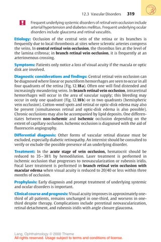 319
Frequent underlying systemic disorders of retinal vein occlusion include
arterial hypertension and diabetes mellitus. Frequent underlying ocular
disorders include glaucoma and retinal vasculitis.
Etiology: Occlusion of the central vein of the retina or its branches is
frequently due to local thrombosis at sites where sclerotic arteries compress
the veins. In central retinal vein occlusion, the thrombus lies at the level of
the lamina cribrosa; in branch retinal vein occlusion, it is frequently at an
arteriovenous crossing.
Symptoms: Patients only notice a loss of visual acuity if the macula or optic
disk are involved.
Diagnostic considerations and findings: Central retinal vein occlusion can
be diagnosed where linear or punctiform hemorrhages are seen to occur in all
four quadrants of the retina (Fig. 12.18a). Often one will find distended and
increasingly meandering veins. In branch retinal vein occlusion, intraretinal
hemorrhages will occur in the area of vascular supply; this bleeding may
occur in only one quadrant (Fig. 12.18b) or in two quadrants (hemispheric
vein occlusion). Cotton-wool spots and retinal or optic-disk edema may also
be present (simultaneous retinal and optic-disk edema is also possible).
Chronic occlusions may also be accompanied by lipid deposits. One differen-
tiates between non-ischemic and ischemic occlusion depending on the
extent of capillary occlusion. Ischemic occlusion is diagnosed with the aid of
fluorescein angiography.
Differential diagnosis: Other forms of vascular retinal disease must be
excluded, especially diabetic retinopathy. An internist should be consulted to
verify or exclude the possible presence of an underlying disorder.
Treatment: In the acute stage of vein occlusion, hematocrit should be
reduced to 35–38% by hemodilution. Laser treatment is performed in
ischemic occlusion that progresses to neovascularization or rubeosis iridis.
Focal laser treatment is performed in branch retinal vein occlusion with
macular edema when visual acuity is reduced to 20/40 or less within three
months of occlusion.
Prophylaxis: Early diagnosis and prompt treatment of underlying systemic
and ocular disorders is important.
Clinical course and prognosis: Visual acuity improves in approximately one-
third of all patients, remains unchanged in one-third, and worsens in one-
third despite therapy. Complications include preretinal neovascularization,
retinal detachment, and rubeosis iridis with angle closure glaucoma.
12.3 Vascular Disorders
Lang, Ophthalmology © 2000 Thieme
All rights reserved. Usage subject to terms and conditions of license.
 