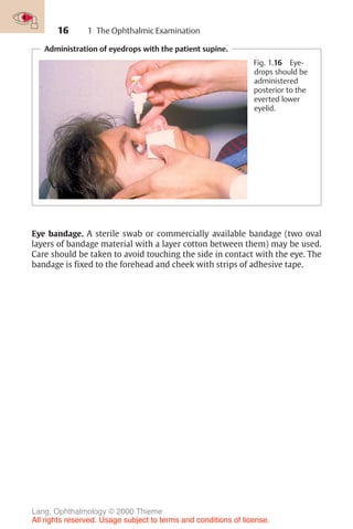 16 1 The Ophthalmic Examination
Administration of eyedrops with the patient supine.
Fig. 1.16 Eye-
drops should be
administered
posterior to the
everted lower
eyelid.
Eye bandage. A sterile swab or commercially available bandage (two oval
layers of bandage material with a layer cotton between them) may be used.
Care should be taken to avoid touching the side in contact with the eye. The
bandage is fixed to the forehead and cheek with strips of adhesive tape.
Lang, Ophthalmology © 2000 Thieme
All rights reserved. Usage subject to terms and conditions of license.
 