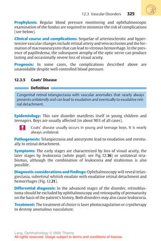 325
Prophylaxis: Regular blood pressure monitoring and ophthalmoscopic
examination of the fundus are required to minimize the risk of complications
(see below).
Clinical course and complications: Sequelae of arteriosclerotic and hyper-
tensive vascular changes include retinal artery and vein occlusion and the for-
mation of macroaneurysms that can lead to vitreous hemorrhage. In the pres-
ence of papilledema, the subsequent atrophy of the optic nerve can produce
lasting and occasionally severe loss of visual acuity.
Prognosis: In some cases, the complications described above are
unavoidable despite well controlled blood pressure.
12.3.5 Coats’ Disease
Definition
Congenital retinal telangiectasia with vascular anomalies that nearly always
presents unilaterally and can lead to exudation and eventually to exudative reti-
nal detachment.
Epidemiology: This rare disorder manifests itself in young children and
teenagers. Boys are usually affected (in about 90% of all cases).
Coats’ disease usually occurs in young and teenage boys. It is nearly
always unilateral.
Pathogenesis: Telangiectasia and aneurysms lead to exudation and eventu-
ally to retinal detachment.
Symptoms: The early stages are characterized by loss of visual acuity, the
later stages by leukocoria (white pupil; see Fig. 12.36) or unilateral stra-
bismus, although the combination of leukocoria and strabismus is also
possible.
Diagnostic considerations and findings: Ophthalmoscopy will reveal telan-
giectasia, subretinal whitish exudate with exudative retinal detachment and
hemorrhages (Fig. 12.21).
Differential diagnosis: In the advanced stages of the disorder, retinoblas-
toma should be excluded by ophthalmoscopy and retinopathy of prematurity
on the basis of the patient’s history. Both disorders may also cause leukocoria.
Treatment: The treatment of choice is laser photocoagulation or cryotherapy
to destroy anomalous vasculature.
12.3 Vascular Disorders
Lang, Ophthalmology © 2000 Thieme
All rights reserved. Usage subject to terms and conditions of license.
 